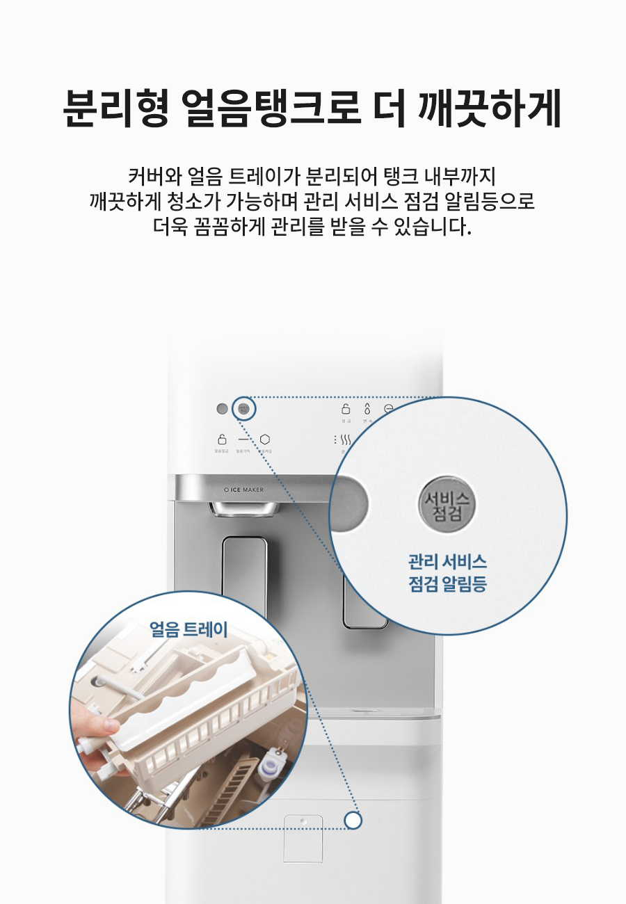 분리형 얼음탱크로 더 깨끗하게 커버와 얼음 트레이가 분리되어 탱크 내부까지 깨끗하게 청소가 가능하며 관리 서비스 점검 알림등으로 더욱 꼼꼼하게 관리를 받을 수 있습니다.