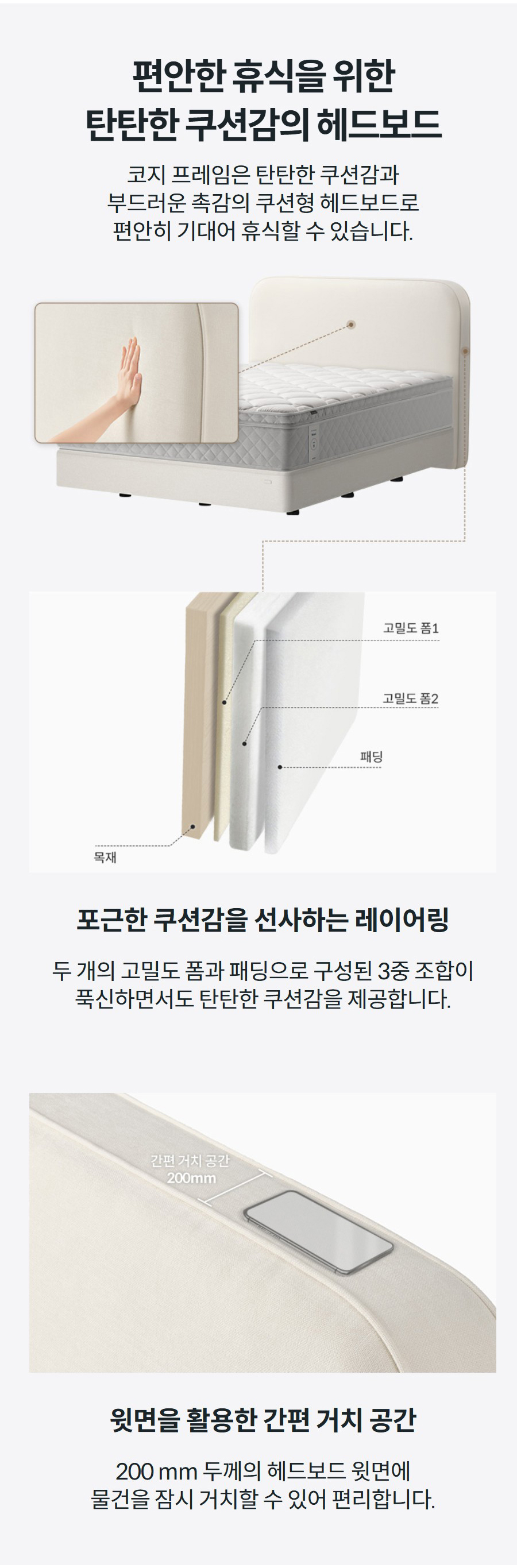 편안한 휴식을 위한 탄탄한 쿠션감의 헤드보드 코지 프레임은 탄탄한 쿠션감과 부드러운 촉감의 쿠션형 헤드보드로 편안히 기대어 휴식할 수 있습니다.    윗면을 활용한 간편 거치 공간 200 mm 두께의 헤드보드 윗면에 물건을 잠시 거치할 수 있어 편리합니다.