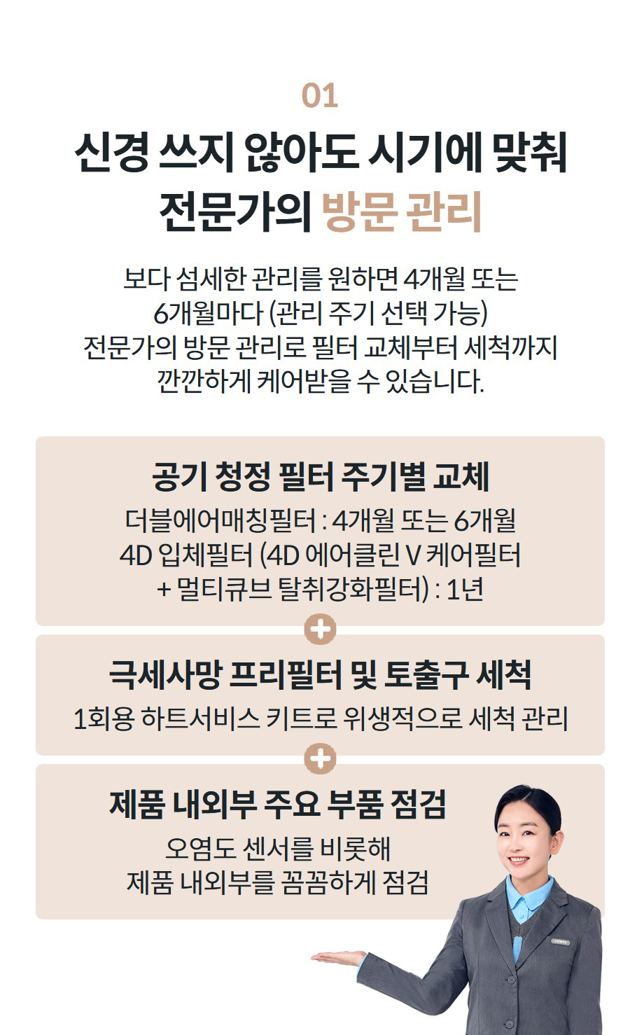 01 신경 쓰지 않아도 시기에 맞춰 전문가의 방문 관리 보다 섬세한 관리를 원하면 4개월 또는 6개월마다 (관리 주기 선택 가능) 전문가의 방문 관리로 필터 교체부터 세척까지 깐깐하게 케어받을 수 있습니다.   공기 청정 필터 주기별 교체 더블에어매칭필터 : 4개월 또는 6개월 4D 입체필터 (4D 에어클린 V 케어필터 + 멀티큐브 탈취강화필터) : 1년 극세사망 프리필터 및 토출구 세척 1회용 하트서비스 키트로 위생적으로 세척 관리 제품 내외부 주요 부품 점검 오염도 센서를 비롯해 제품 내외부를 꼼꼼하게 점검
