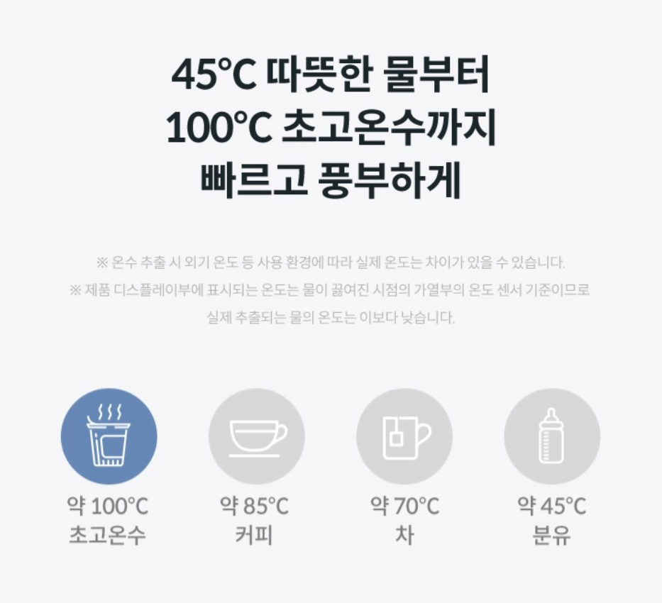 45℃ 따듯한 물부터 100℃ 초고온수 까지 빠르고 풍부하게 ※온수 추출 시 외기 온도 등 사용 환경에 따라 실제 온도는 차이가 있을 수 있습니다.※제품 디스플레이부에 표시되는 온도는 물이 끓여진 시점의 가열부의 온도 센서 기준이므로 실제 추출되는 물의 온도는 이보다 낮습니다.