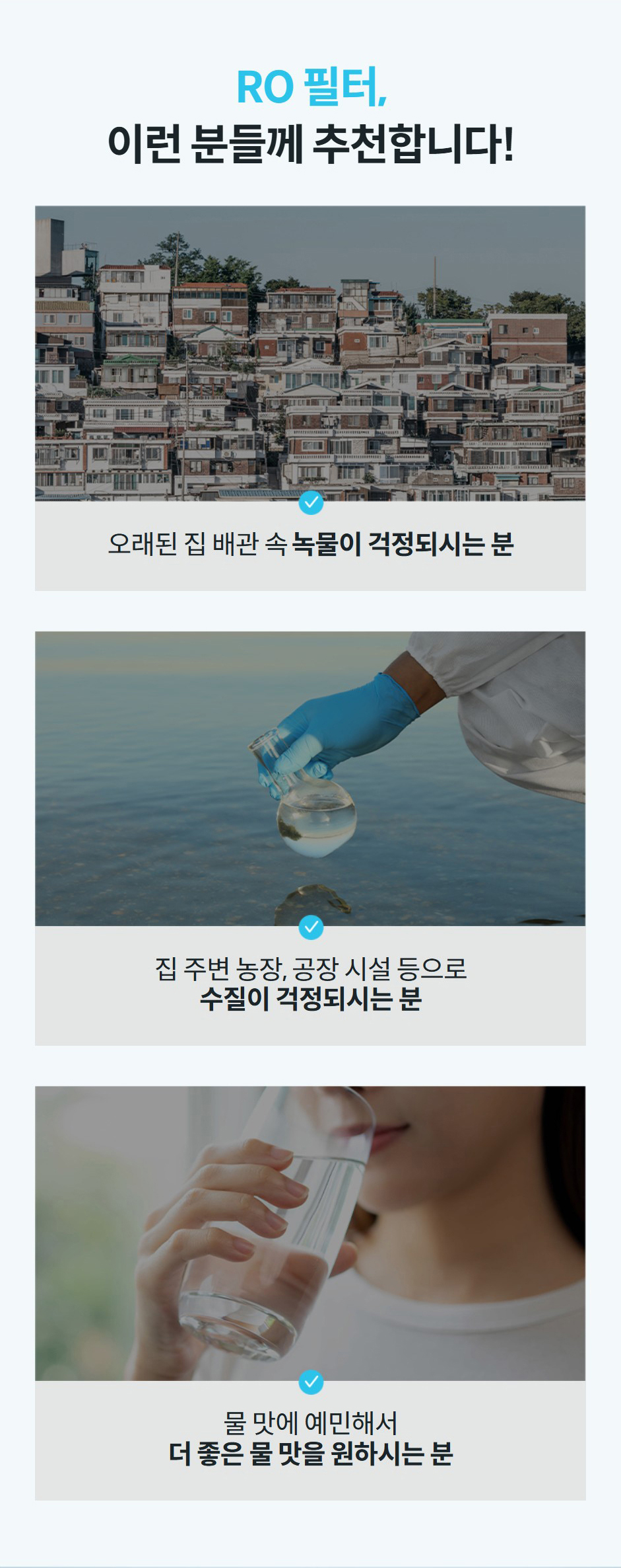RO 필터, 이런 분들께 추천합니다!  오래된 집 배관 속 녹물이 걱정되시는 분  집 주변 농장, 공장 시설 등으로 수질이 걱정되시는 분  물 맛에 예민해서 더 좋은 물 맛을 원하시는 분