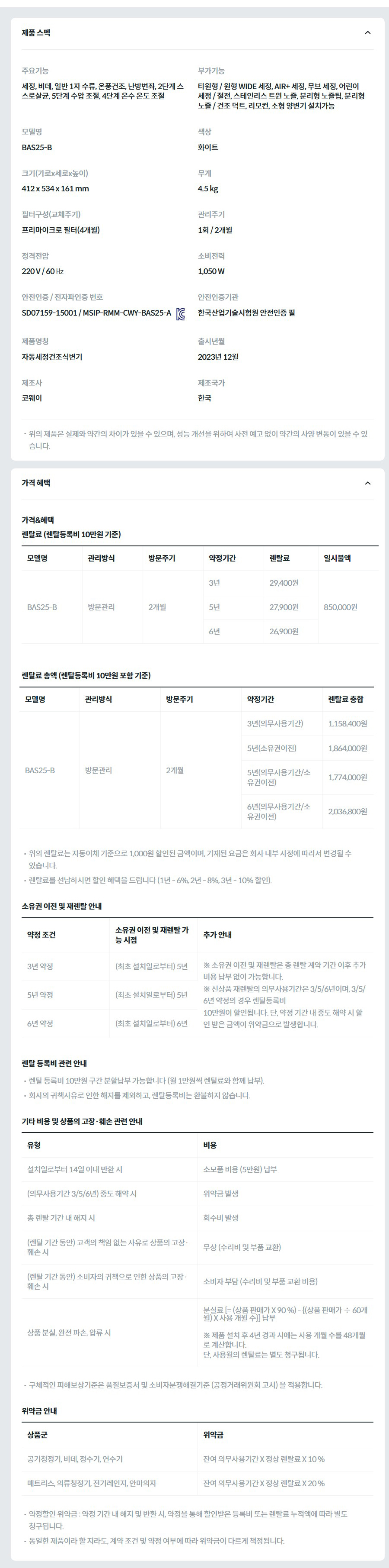 제품 스펙 주요기능  세정, 비데, 일반 1자 수류, 온풍건조, 난방변좌, 2단계 스스로살균, 5단계 수압 조절, 4단계 온수 온도 조절  부가기능  타원형 / 원형 WIDE 세정, AIR+ 세정, 무브 세정, 어린이 세정 / 절전, 스테인리스 트윈 노즐, 분리형 노즐팁, 분리형 노즐 / 건조 덕트, 리모컨, 소형 양변기 설치가능  모델명  BAS25-B  색상  화이트  크기(가로x세로x높이)  412 x 534 x 161 mm  무게  4.5 kg  필터구성(교체주기)  프리마이크로 필터(4개월)  관리주기  1회 / 2개월  정격전압  220 V / 60 ㎐  소비전력  1,050 W  안전인증 / 전자파인증 번호  SD07159-15001 / MSIP-RMM-CWY-BAS25-AKC마크  안전인증기관  한국산업기술시험원 안전인증 필  제품명칭  자동세정건조식변기  출시년월  2023년 12월  제조사  코웨이  제조국가  한국  위의 제품은 실제와 약간의 차이가 있을 수 있으며, 성능 개선을 위하여 사전 예고 없이 약간의 사양 변동이 있을 수 있습니다. 가격 혜택 가격&혜택 렌탈료 (렌탈등록비 10만원 기준) 모델명	관리방식	방문주기	약정기간	렌탈료	재렌탈	일시불액	일시불 멤버십 BAS25-B	방문관리	2개월	3년	29,400원	26,400원	850,000원	13,400원 5년	27,900원	25,100원 6년	26,900원	24,200원 렌탈료 총액 (렌탈등록비 10만원 포함 기준) 모델명	관리방식	방문주기	약정기간	렌탈료 총합 BAS25-B	방문관리	2개월	3년(의무사용기간)	1,158,400원 5년(소유권이전)	1,864,000원 5년(의무사용기간/소유권이전)	1,774,000원 6년(의무사용기간/소유권이전)	2,036,800원 위의 렌탈료는 자동이체 기준으로 1,000원 할인된 금액이며, 기재된 요금은 회사 내부 사정에 따라서 변경될 수 있습니다. 렌탈료를 선납하시면 할인 혜택을 드립니다 (1년 - 6%, 2년 - 8%, 3년 - 10% 할인). 소유권 이전 및 재렌탈 안내 약정 조건	소유권 이전 및 재렌탈 가능 시점	추가 안내 3년 약정	(최초 설치일로부터) 5년	※ 소유권 이전 및 재렌탈은 총 렌탈 계약 기간 이후 추가 비용 납부 없이 가능합니다. ※ 신상품 재렌탈의 의무사용기간은 3/5/6년이며, 3/5/6년 약정의 경우 렌탈등록비 10만원이 할인됩니다. 단, 약정 기간 내 중도 해약 시 할인 받은 금액이 위약금으로 발생합니다. 5년 약정	(최초 설치일로부터) 5년 6년 약정	(최초 설치일로부터) 6년 렌탈 등록비 관련 안내 렌탈 등록비 10만원 구간 분할납부 가능합니다 (월 1만원씩 렌탈료와 함께 납부). 회사의 귀책사유로 인한 해지를 제외하고, 렌탈등록비는 환불하지 않습니다. 기타 비용 및 상품의 고장·훼손 관련 안내 유형	비용 설치일로부터 14일 이내 반환 시	소모품 비용 (5만원) 납부 (의무사용기간 3/5/6년) 중도 해약 시	위약금 발생 총 렌탈 기간 내 해지 시	회수비 발생 (렌탈 기간 동안) 고객의 책임 없는 사유로 상품의 고장·훼손 시	무상 (수리비 및 부품 교환) (렌탈 기간 동안) 소비자의 귀책으로 인한 상품의 고장·훼손 시	소비자 부담 (수리비 및 부품 교환 비용) 상품 분실, 완전 파손, 압류 시	분실료 [= (상품 판매가 X 90 %) - {(상품 판매가 ÷ 60개월) X 사용 개월 수}] 납부  ※ 제품 설치 후 4년 경과 시에는 사용 개월 수를 48개월로 계산합니다. 단, 사용월의 렌탈료는 별도 청구됩니다. 구체적인 피해보상기준은 품질보증서 및 소비자분쟁해결기준 (공정거래위원회 고시) 을 적용합니다. 위약금 안내 상품군	위약금 공기청정기, 비데, 정수기, 연수기	잔여 의무사용기간 X 정상 렌탈료 X 10 % 매트리스, 의류청정기, 전기레인지, 안마의자	잔여 의무사용기간 X 정상 렌탈료 X 20 % 약정할인 위약금 : 약정 기간 내 해지 및 반환 시, 약정을 통해 할인받은 등록비 또는 렌탈료 누적액에 따라 별도 청구됩니다. 동일한 제품이라 할 지라도, 계약 조건 및 약정 여부에 따라 위약금이 다르게 책정됩니다.