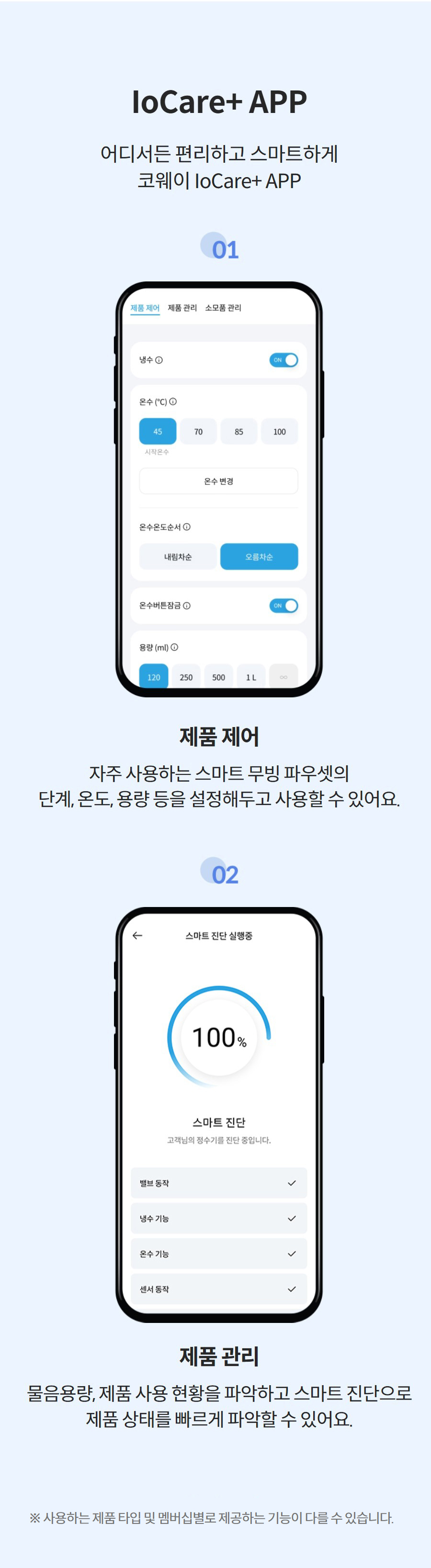 IoCare+ APP 어디서든 편리하고 스마트하게 코웨이 IoCare+ APP  제품 제어 자주 사용하는 스마트 무빙 파우셋의 단계, 온도, 용량 등을 설정해두고 사용할 수 있어요.  제품 관리 물음용량, 제품 사용 현황을 파악하고 스마트 진단으로 제품 상태를 빠르게 파악할 수 있어요. 더 보기 ※ 사용하는 제품 타입 및 멤버십별로 제공하는 기능이 다를 수 있습니다.