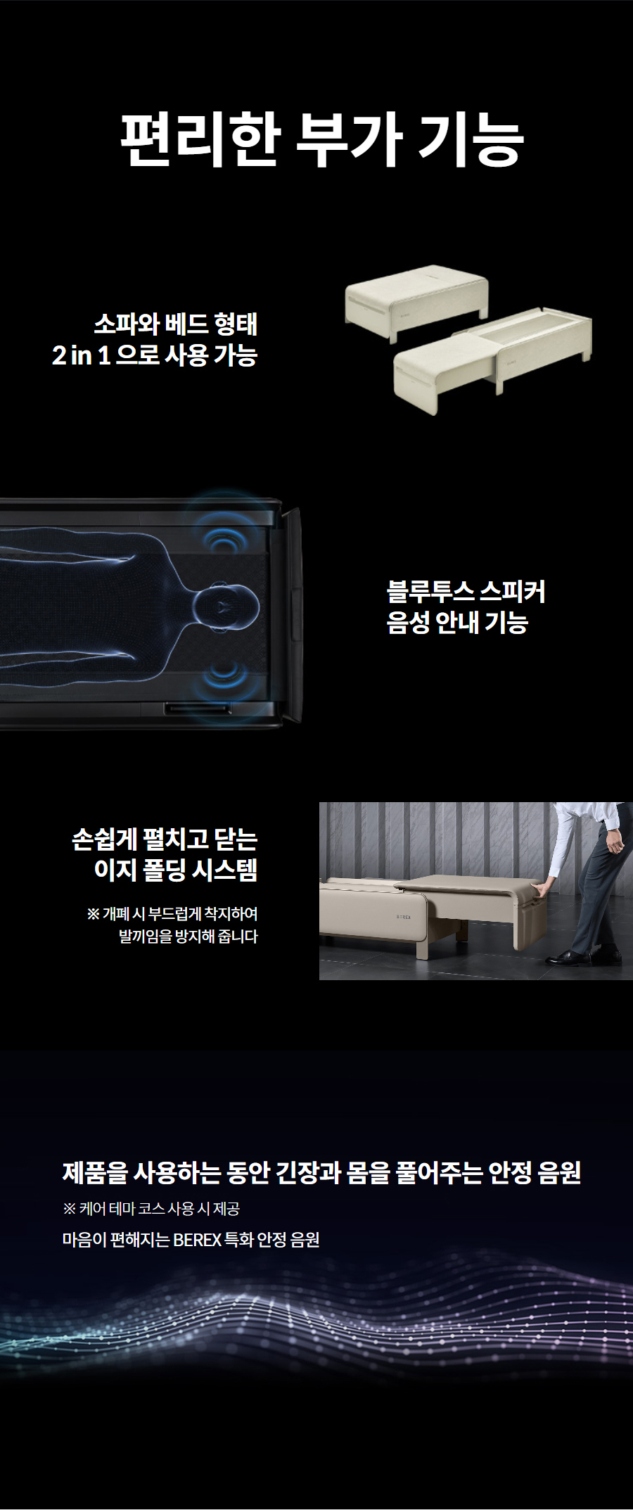 편리한 부가 기능 소파와 베드 형태 2 in 1 으로 사용 가능   블루투스 스피커 음성 안내 기능 손쉽게 펼치고 닫는 이지 폴딩 시스템 ※ 개폐 시 부드럽게 착지하여 발끼임을 방지해 줍니다 제품을 사용하는 동안 긴장과 몸을 풀어주는 안정 음원 ※ 케어 테마 코스 사용 시 제공 마음이 편해지는 BEREX 특화 안정 음원