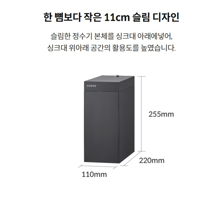 한 뼘보다 작은 11cm 슬림 디자인 슬림한 정수기 본체를 싱크대 아래에넣어, 싱크대 위아래 공간의 활용도를 높였습니다.