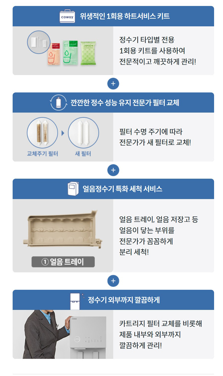 위생적인 1회용 하트서비스 키트  정수기 타입별 전용 1회용 키트를 사용하여 전문적이고 깨끗하게 관리! 깐깐한 정수 성능 유지 전문가 필터 교체  필터 수명 주기에 따라 전문가가 새 필터로 교체! 얼음정수기 특화 세척 서비스 얼음 트레이, 얼음 저장고 등 얼음이 닿는 부위를 전문가가 꼼꼼하게 분리 세척! 정수기 외부까지 깔끔하게  카트리지 필터 교체를 비롯해 제품 내부와 외부까지 깔끔하게 관리!