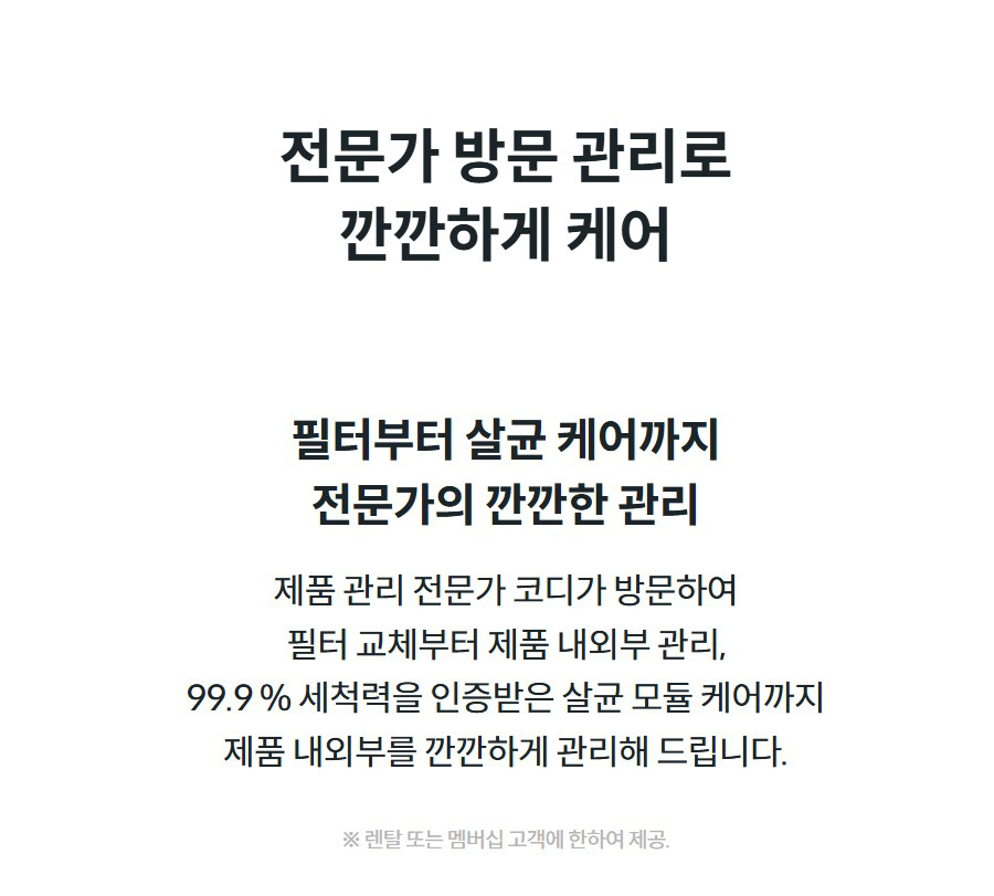 전문가 방문 관리로 깐깐하게 케어  필터부터 살균 케어까지 전문가의 깐깐한 관리  제품 관리 전문가 코디가 방문하여 필터 교체부터 제품 내외부 관리, 99.9 % 세척력을 인증받은 살균 모듈 케어까지 제품 내외부를 깐깐하게 관리해 드립니다.  ※ 렌탈 또는 멤버십 고객에 한하여 제공.