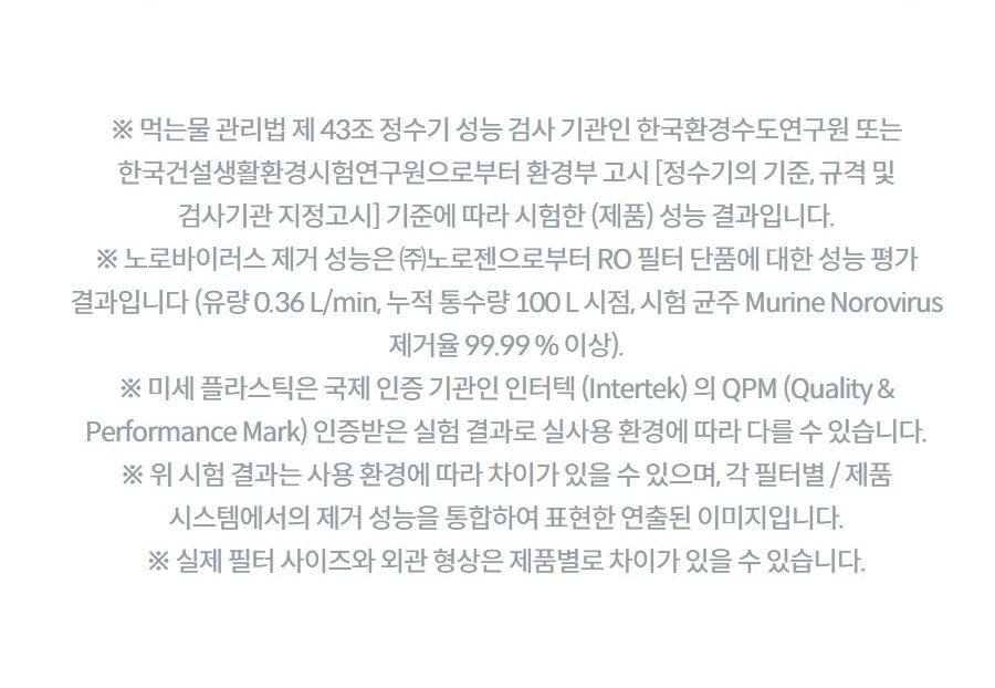 ※ 먹는물 관리법 제 43조 정수기 성능 검사 기관인 한국환경수도연구원 또는 한국건설생활환경시험연구원으로부터 환경부 고시 [정수기의 기준, 규격 및 검사기관 지정고시] 기준에 따라 시험한 (제품) 성능 결과입니다. ※ 노로바이러스 제거 성능은 ㈜노로젠으로부터 RO 필터 단품에 대한 성능 평가 결과입니다 (유량 0.36 L/min, 누적 통수량 100 L 시점, 시험 균주 Murine Norovirus 제거율 99.99 % 이상). ※ 미세 플라스틱은 국제 인증 기관인 인터텍 (Intertek) 의 QPM (Quality & Performance Mark) 인증받은 실험 결과로 실사용 환경에 따라 다를 수 있습니다. ※ 위 시험 결과는 사용 환경에 따라 차이가 있을 수 있으며, 각 필터별 / 제품 시스템에서의 제거 성능을 통합하여 표현한 연출된 이미지입니다. ※ 실제 필터 사이즈와 외관 형상은 제품별로 차이가 있을 수 있습니다.