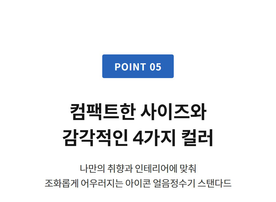 POINT 05  컴팩트한 사이즈와 감각적인 4가지 컬러 나만의 취향과 인테리어에 맞춰 조화롭게 어우러지는 아이콘 얼음정수기 스탠다드