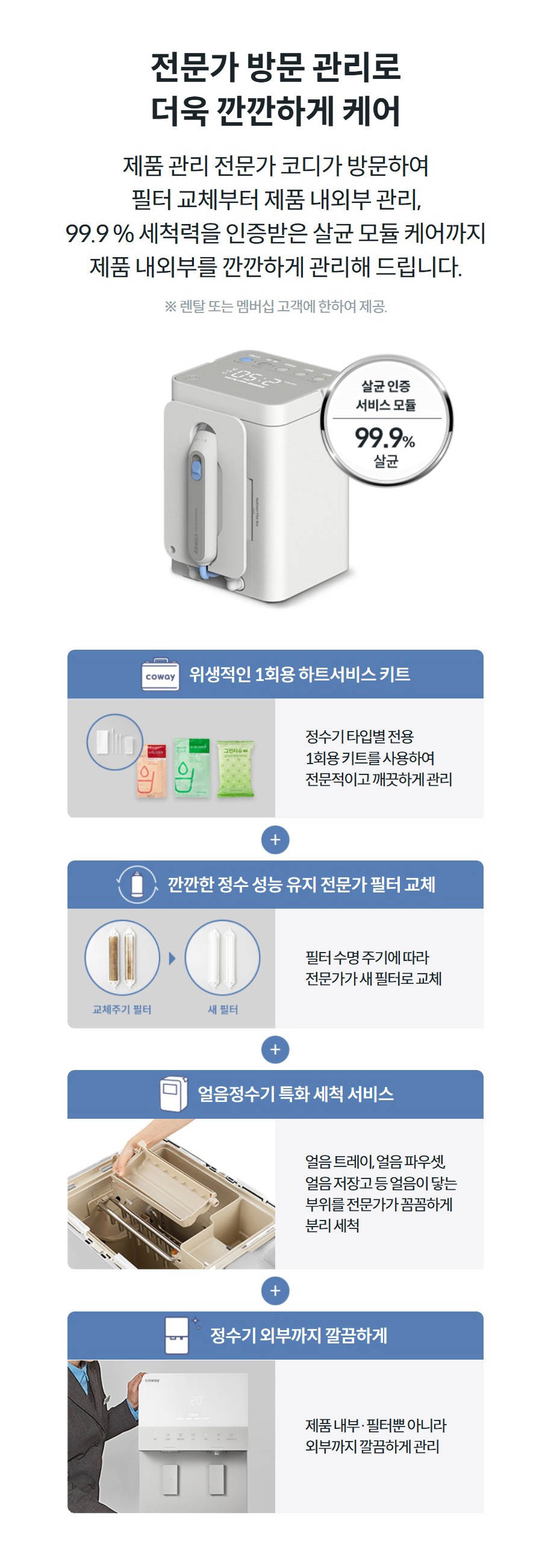 전문가 방문 관리로 더욱 깐깐하게 케어  제품 관리 전문가 코디가 방문하여 필터 교체부터 제품 내외부 관리, 99.9 % 세척력을 인증받은 살균 모듈 케어까지 제품 내외부를 깐깐하게 관리해 드립니다.  ※ 렌탈 또는 멤버십 고객에 한하여 제공.  위생적인 1회용 하트서비스 키트  정수기 타입별 전용 1회용 키트를 사용하여 전문적이고 깨끗하게 관리  깐깐한 정수 성능 유지 전문가 필터 교체  필터 수명 주기에 따라 전문가가 새 필터로 교체  얼음정수기 특화 세척 서비스  얼음 트레이, 얼음 파우셋, 얼음 저장고 등 얼음이 닿는 부위를 전문가가 꼼꼼하게 분리 세척  정수기 외부까지 깔끔하게  제품 내부·필터뿐 아니라 외부까지 깔끔하게 관리