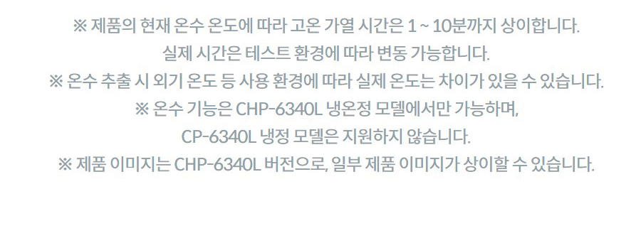 ※ 제품의 현재 온수 온도에 따라 고온 가열 시간은 1 ~ 10분까지 상이합니다. 실제 시간은 테스트 환경에 따라 변동 가능합니다. ※ 온수 추출 시 외기 온도 등 사용 환경에 따라 실제 온도는 차이가 있을 수 있습니다. ※ 온수 기능은 CHP-6340L 냉온정 모델에서만 가능하며, CP-6340L 냉정 모델은 지원하지 않습니다. ※ 제품 이미지는 CHP-6340L 버전으로, 일부 제품 이미지가 상이할 수 있습니다.