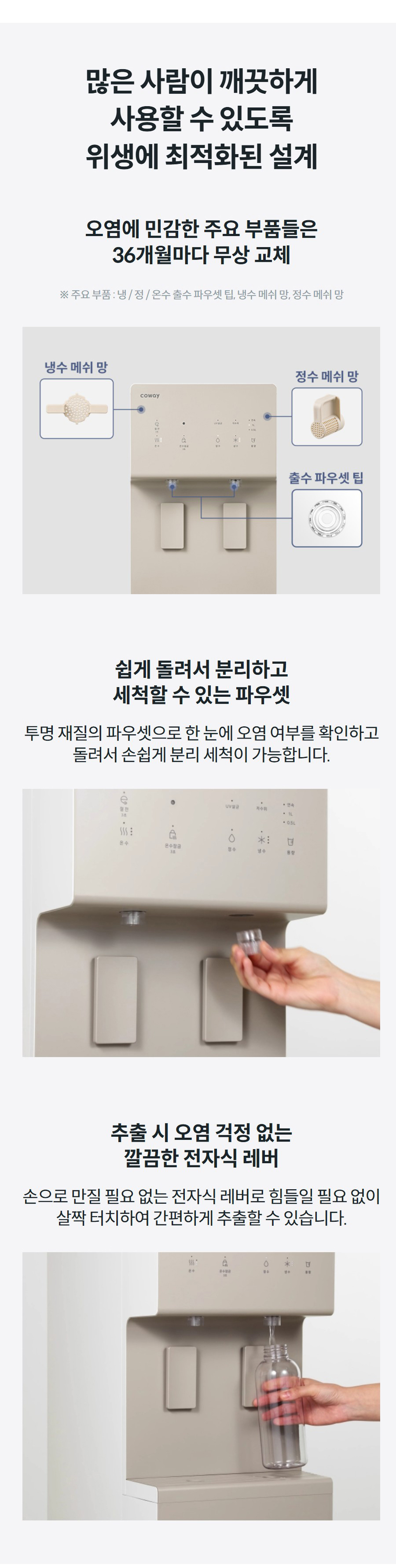 많은 사람이 깨끗하게 사용할 수 있도록 위생에 최적화된 설계 오염에 민감한 주요 부품들은 36개월마다 무상 교체 ※ 주요 부품 : 냉 / 정 / 온수 출수 파우셋 팁, 냉수 메쉬 망, 정수 메쉬 망 쉽게 돌려서 분리하고 세척할 수 있는 파우셋 투명 재질의 파우셋으로 한 눈에 오염 여부를 확인하고 돌려서 손쉽게 분리 세척이 가능합니다. 추출 시 오염 걱정 없는 깔끔한 전자식 레버 손으로 만질 필요 없는 전자식 레버로 힘들일 필요 없이 살짝 터치하여 간편하게 추출할 수 있습니다.