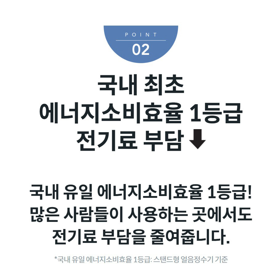 국내 최초 에너지소비효율 1등급 전기료 부담  국내 유일 에너지소비효율 1등급! 많은 사람들이 사용하는 곳에서도 전기료 부담을 줄여줍니다. *국내 유일 에너지소비효율 1등급: 스탠드형 얼음정수기 기준