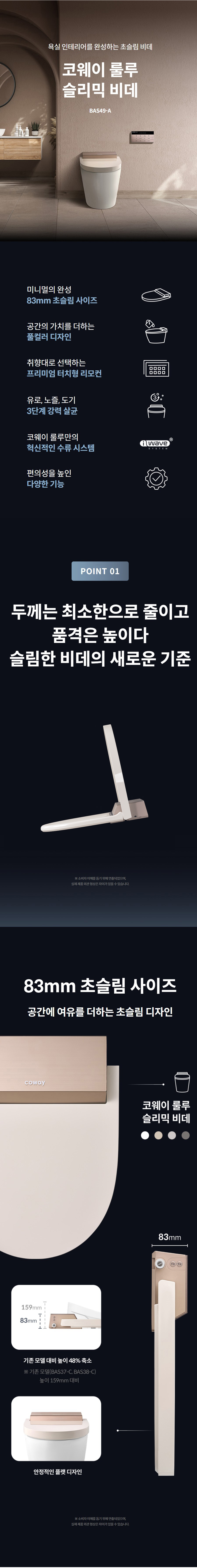 욕실 인테리어를 완성하는 초슬림 비데  코웨이 룰루 슬리믹 비데 BAS49-A  83mm 초슬림 사이즈 미니멀의 완성 83mm 초슬림 사이즈  공간의 가치를 더하는 공간의 가치를 더하는 풀컬러 디자인  취향대로 선택하는 취향대로 선택하는 프리미엄 터치형 리모컨  유로, 노즐, 도기 유로, 노즐, 도기 3단계 강력 살균  코웨이 룰루만의 코웨이 룰루만의 혁신적인 수류 시스템  편의성을 높인 편의성을 높인 다양한 기능  POINT 01  두께는 최소한으로 줄이고 품격은 높이다 슬림한 비데의 새로운 기준  ※ 소비자 이해를 돕기 위해 연출되었으며, 실제 제품 외관 형상은 차이가 있을 수 있습니다.  83mm 초슬림 사이즈 공간에 여유를 더하는 초슬림 디자인   ※ 소비자 이해를 돕기 위해 연출되었으며, 실제 제품 외관 형상은 차이가 있을 수 있습니다.