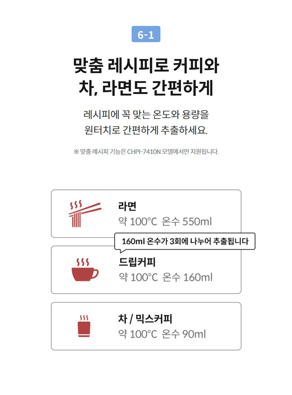 6-1  맞춤 레시피로 커피와 차, 라면도 간편하게 레시피에 꼭 맞는 온도와 용량을 원터치로 간편하게 추출하세요.  ※ 맞춤 레시피 기능은 CHPI-7410N 모델에서만 지원됩니다.