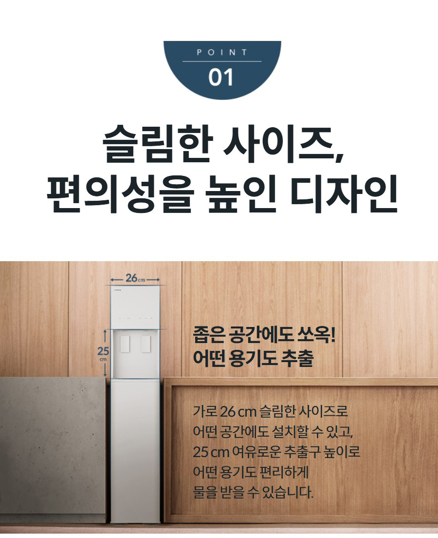 슬림한 사이즈, 편의성을 높인 디자인 좁은 공간에도 쏘옥! 어떤 용기도 추출 가로 26 cm 슬림한 사이즈로 어떤 공간에도 설치할 수 있고, 25 cm 여유로운 추출구 높이로 어떤 용기도 편리하게 물을 받을 수 있습니다.