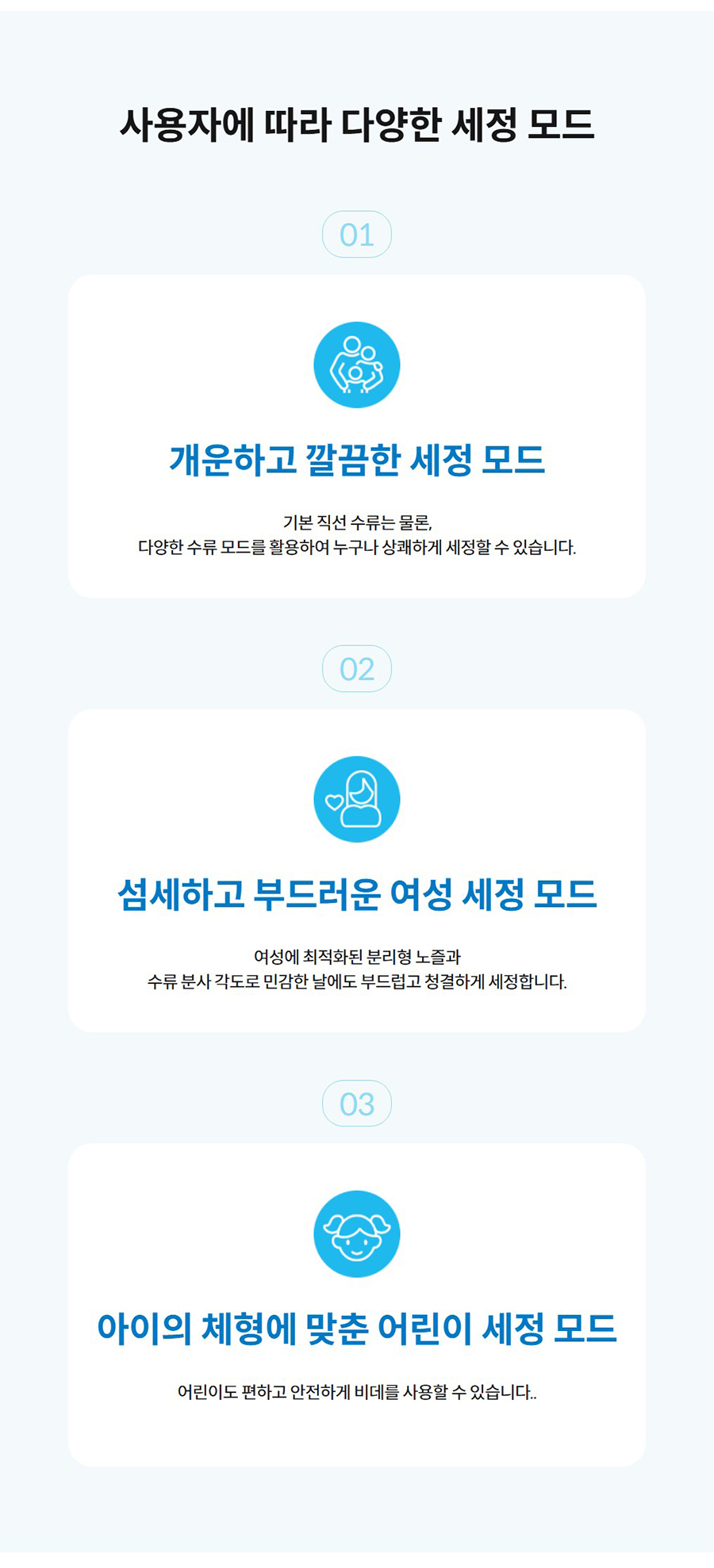 사용자에 따라 다양한 세정 모드  01  개운하고 깔끔한 세정 모드  기본 직선 수류는 물론, 다양한 수류 모드를 활용하여 누구나 상쾌하게 세정할 수 있습니다.  02  섬세하고 부드러운 여성 세정 모드  여성에 최적화된 분리형 노즐과 수류 분사 각도로 민감한 날에도 부드럽고 청결하게 세정합니다.  03  아이의 체형에 맞춘 어린이 세정 모드  어린이도 편하고 안전하게 비데를 사용할 수 있습니다..