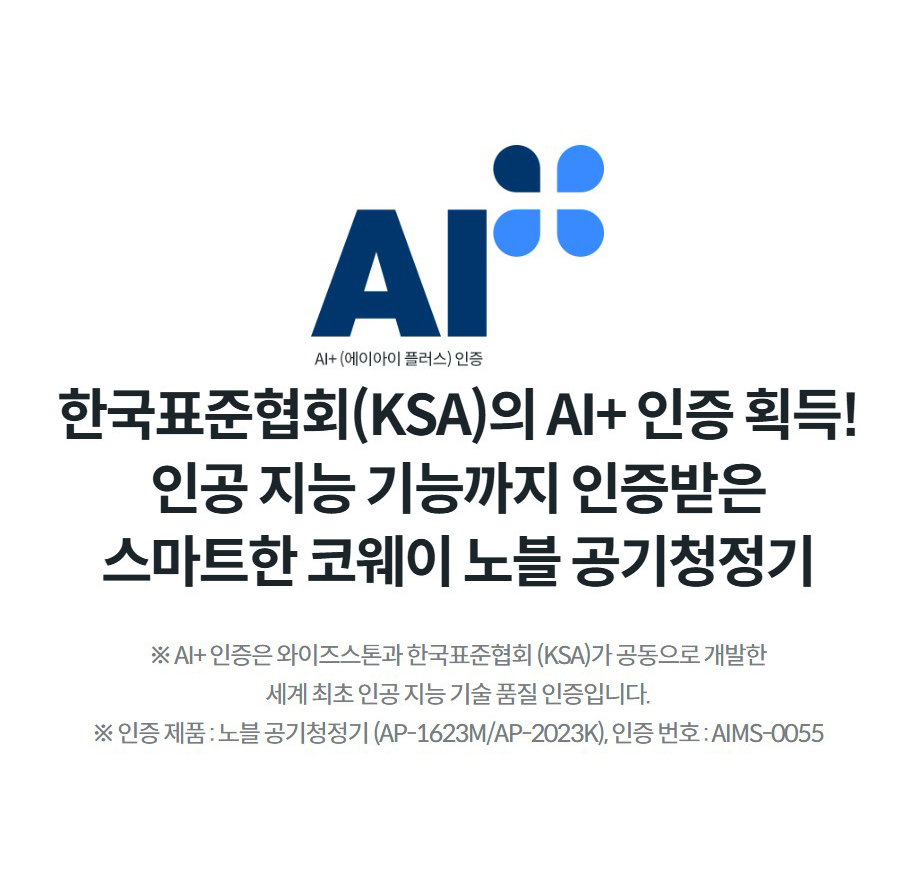 한국표준협회(KSA)의 AI+ 인증 획득! 인공 지능 기능까지 인증받은 스마트한 코웨이 노블 공기청정기 ※ AI+ 인증은 와이즈스톤과 한국표준협회 (KSA)가 공동으로 개발한 세계 최초 인공 지능 기술 품질 인증입니다. ※ 인증 제품 : 노블 공기청정기 (AP-1623M/AP-2023K), 인증 번호 : AIMS-0055
