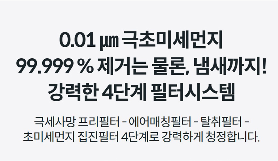 0.01 ㎛ 극초미세먼지 99.999 % 제거는 물론, 냄새까지! 강력한 4단계 필터시스템 극세사망 프리필터 - 에어매칭필터 - 탈취필터 - 초미세먼지 집진필터 4단계로 강력하게 청정합니다.