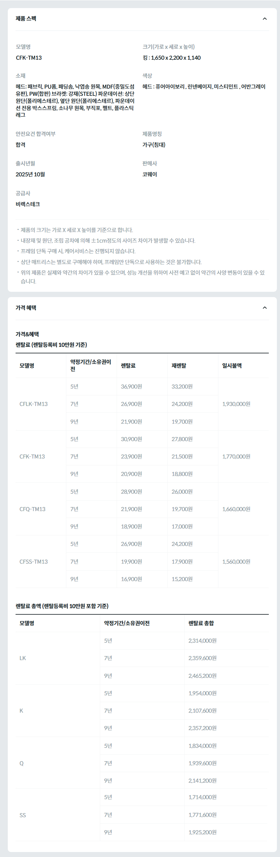제품 스펙 모델명  CFK-TM13_GR  크기(가로 x 세로 x 높이)  킹 : 1,650 x 2,200 x 1,140  소재  헤드: 인조가죽(PVC), PU폼, 패딩솜, 낙엽송 원목, MDF(중밀도섬유판), PW(합판) 브라켓: 강재(STEEL) 파운데이션: 상단 원단(폴리에스테르), 옆단 원단(폴리에스테르), 파운데이션 전용 박스스프링, 소나무 원목, 부직포, 펠트, 플라스틱 레그  색상  헤드: 어반그레이  안전요건 합격여부  합격  제품명칭  가구(침대)  판매사  코웨이  공급사  비렉스테크  제품의 크기는 가로 X 세로 X 높이를 기준으로 합니다. 내장재 및 원단, 조립 공차에 의해 ±1cm정도의 사이즈 차이가 발생할 수 있습니다. 프레임 단독 구매 시, 케어서비스는 진행되지 않습니다. 상단 매트리스는 별도로 구매해야 하며, 프레임만 단독으로 사용하는 것은 불가합니다. 위의 제품은 실제와 약간의 차이가 있을 수 있으며, 성능 개선을 위하여 사전 예고 없이 약간의 사양 변동이 있을 수 있습니다. 가격 혜택 가격&혜택 렌탈료 (렌탈등록비 10만원 기준) 모델명	약정기간/소유권이전	렌탈료	재렌탈	일시불액 CFLK-TM13	5년	36,900원	33,200원	1,930,000원 7년	26,900원	24,200원 9년	21,900원	19,700원 CFK-TM13	5년	30,900원	27,800원	1,770,000원 7년	23,900원	21,500원 9년	20,900원	18,800원 CFQ-TM13	5년	28,900원	26,000원	1,660,000원 7년	21,900원	19,700원 9년	18,900원	17,000원 CFSS-TM13	5년	26,900원	24,200원	1,560,000원 7년	19,900원	17,900원 9년	16,900원	15,200원 렌탈료 총액 (렌탈등록비 10만원 포함 기준) 모델명	약정기간/소유권이전	렌탈료 총합 LK	5년	2,314,000원 7년	2,359,600원 9년	2,465,200원 K	5년	1,954,000원 7년	2,107,600원 9년	2,357,200원 Q	5년	1,834,000원 7년	1,939,600원 9년	2,141,200원 SS	5년	1,714,000원 7년	1,771,600원 9년	1,925,200원
