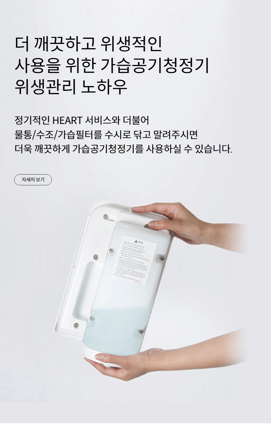 더 깨끗하고 위생적인 사용을 위한 가습공기청정기 위생관리 노하우 정기적인 HEART 서비스와 더불어 물통/수조/가습필터를 수시로 닦고 말려주시면 더욱 깨끗하게 가습공기청정기를 사용하실 수 있습니다.