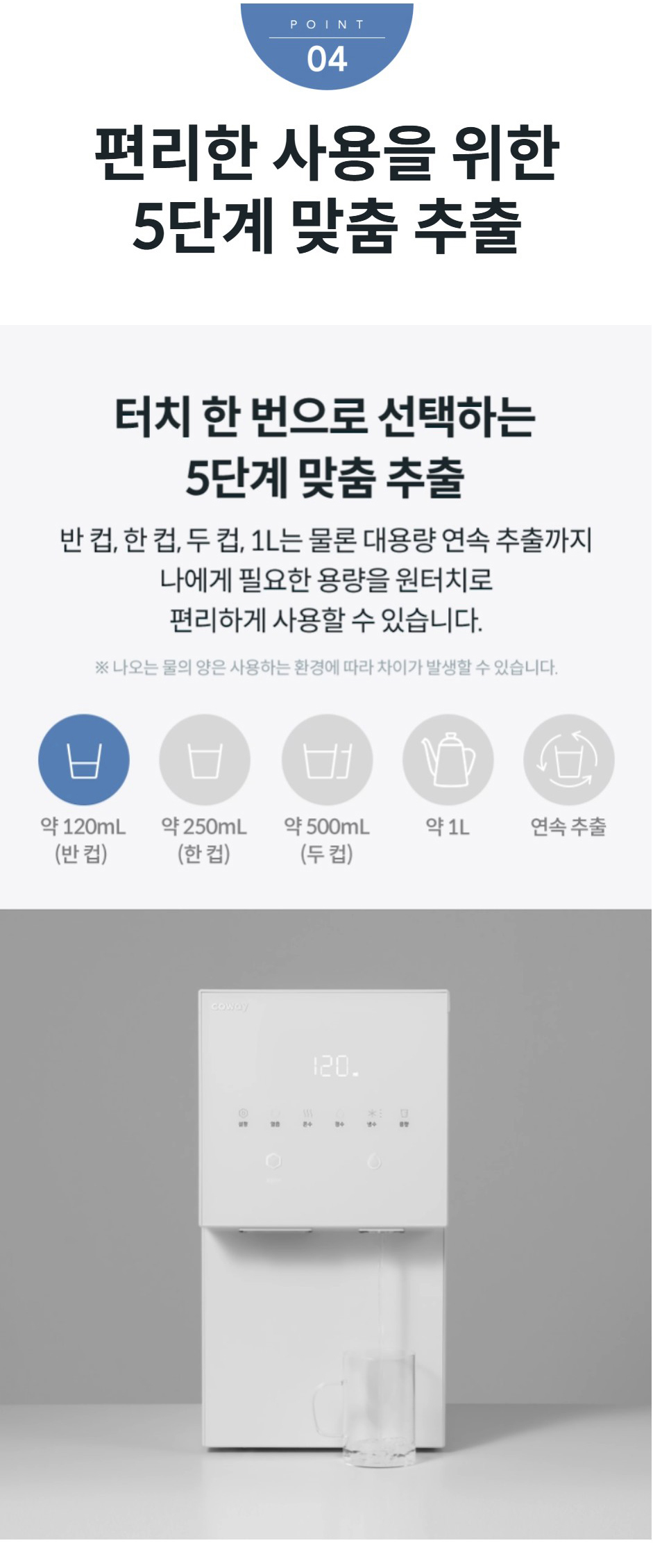 편리한 사용을 위한 5단계 맞춤 추출 터치 한 번으로 선택하는 5단계 맞춤 추출 반컵,한컵,두컵,1L는 물론 대용량 연속 추출까지 나에게 필요한 용량을 원터치로 편리하게 사용할 수 있습니다. ※나오는 물의 양은 사용하는 환경에 따라 차이가 발생할 수 있습니다.