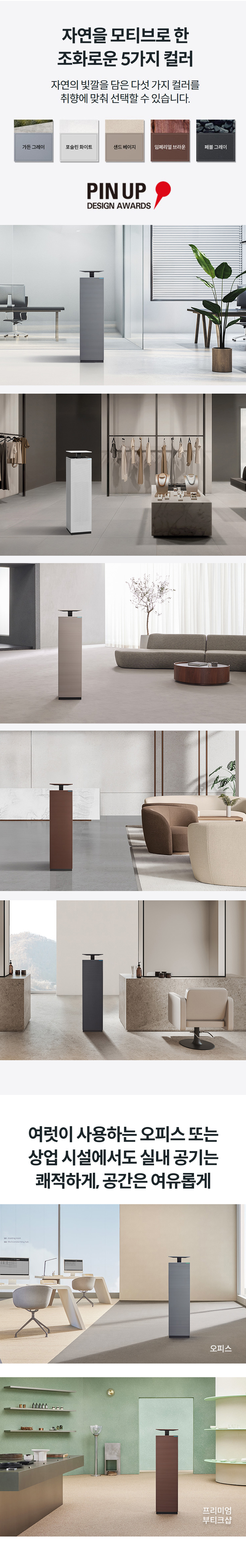 자연을 모티브로 한 조화로운 5가지 컬러 자연의 빛깔을 담은 다섯 가지 컬러를 취향에 맞춰 선택할 수 있습니다.  컬러칩 이미지  ※ (사)한국산업디자이너협회 주최하는 국제 디자인 공모전  초록 빛의 가든처럼 편안하고 차분한 Garden Gray 가든 그레이  하얀 대리석처럼 우아하고 깔끔한 Porcelain White 포슬린 화이트  해안가 모래처럼 편안하고 여유로운 Sand Beige 샌드 베이지  나무를 닮아 기품 있고 따뜻한 Imperial Brown 임페리얼 브라운  조약돌 컬러처럼 모던하고 시크한 Pebble Gray 페블 그레이  여럿이 사용하는 오피스 또는 상업 시설에서도 실내 공기는 쾌적하게, 공간은 여유롭게