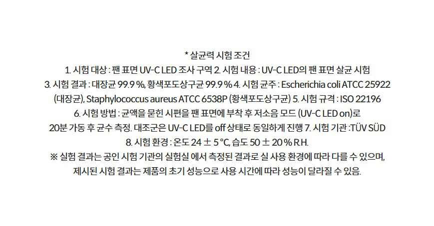 * 살균력 시험 조건 1. 시험 대상 : 팬 표면 UV-C LED 조사 구역 2. 시험 내용 : UV-C LED의 팬 표면 살균 시험 3. 시험 결과 : 대장균 99.9 %, 황색포도상구균 99.9 % 4. 시험 균주 : Escherichia coli ATCC 25922 (대장균), Staphylococcus aureus ATCC 6538P (황색포도상구균) 5. 시험 규격 : ISO 22196 6. 시험 방법 : 균액을 묻힌 시편을 팬 표면에 부착 후 저소음 모드 (UV-C LED on)로 20분 가동 후 균수 측정. 대조군은 UV-C LED를 off 상태로 동일하게 진행 7. 시험 기관 :TÜV SÜD 8. 시험 환경 : 온도 24 ± 5 ℃, 습도 50 ± 20 % R.H. ※ 실험 결과는 공인 시험 기관의 실험실 에서 측정된 결과로 실 사용 환경에 따라 다를 수 있으며, 제시된 시험 결과는 제품의 초기 성능으로 사용 시간에 따라 성능이 달라질 수 있음.