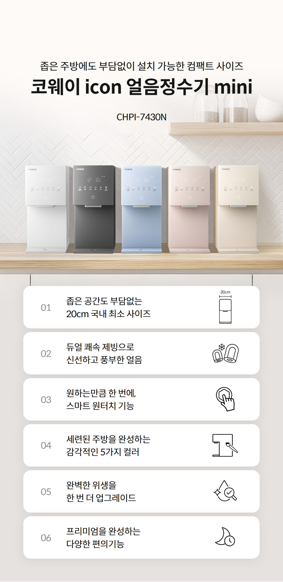 좁은 주방에도 부담없이 설치 가능한 컴팩트 사이즈  코웨이 icon 얼음정수기 mini CHPI-7430N  01 좁은 공간도 부담없는 20cm 국내 최소 사이즈  좁은 공간도 부담없는 20cm 국내 최소 사이즈 02 듀얼 쾌속 제빙으로 신선하고 풍부한 얼음  듀얼 쾌속 제빙으로 신선하고 풍부한 얼음 03 원하는만큼 한 번에, 스마트 원터치 기능  원하는만큼 한 번에, 스마트 원터치 기능 04 세련된 주방을 완성하는 감각적인 5가지 컬러  세련된 주방을 완성하는 감각적인 5가지 컬러 05 완벽한 위생을 한 번 더 업그레이드  완벽한 위생을 한 번 더 업그레이드 06 프리미엄을 완성하는 다양한 편의기능  프리미엄을 완성하는 다양한 편의기능
