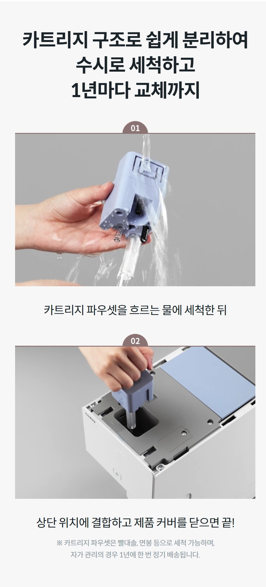 카트리지 구조로 쉽게 분리하여 수시로 세척하고 1년마다 교체까지  카트리지 파우셋을 흐르는 물에 세척한 뒤  상단 위치에 결합하고 제품 커버를 닫으면 끝! ※ 카트리지 파우셋은 빨대솔, 면봉 등으로 세척 가능하며, 자가 관리의 경우 1년에 한 번 정기 배송됩니다.