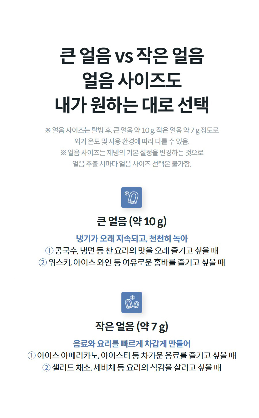 큰 얼음 vs 작은 얼음 얼음 사이즈도 내가 원하는 대로 선택 ※ 얼음 사이즈는 탈빙 후, 큰 얼음 약 10 g, 작은 얼음 약 7 g 정도로 외기 온도 및 사용 환경에 따라 다를 수 있음. ※ 얼음 사이즈는 제빙의 기본 설정을 변경하는 것으로 얼음 추출 시마다 얼음 사이즈 선택은 불가함.  큰 얼음 (약 10 g) 냉기가 오래 지속되고, 천천히 녹아 ① 콩국수, 냉면 등 찬 요리의 맛을 오래 즐기고 싶을 때 ② 위스키, 아이스 와인 등 여유로운 홈바를 즐기고 싶을 때   작은 얼음 (약 7 g) 음료와 요리를 빠르게 차갑게 만들어 ① 아이스 아메리카노, 아이스티 등 차가운 음료를 즐기고 싶을 때 ② 샐러드 채소, 세비체 등 요리의 식감을 살리고 싶을 때