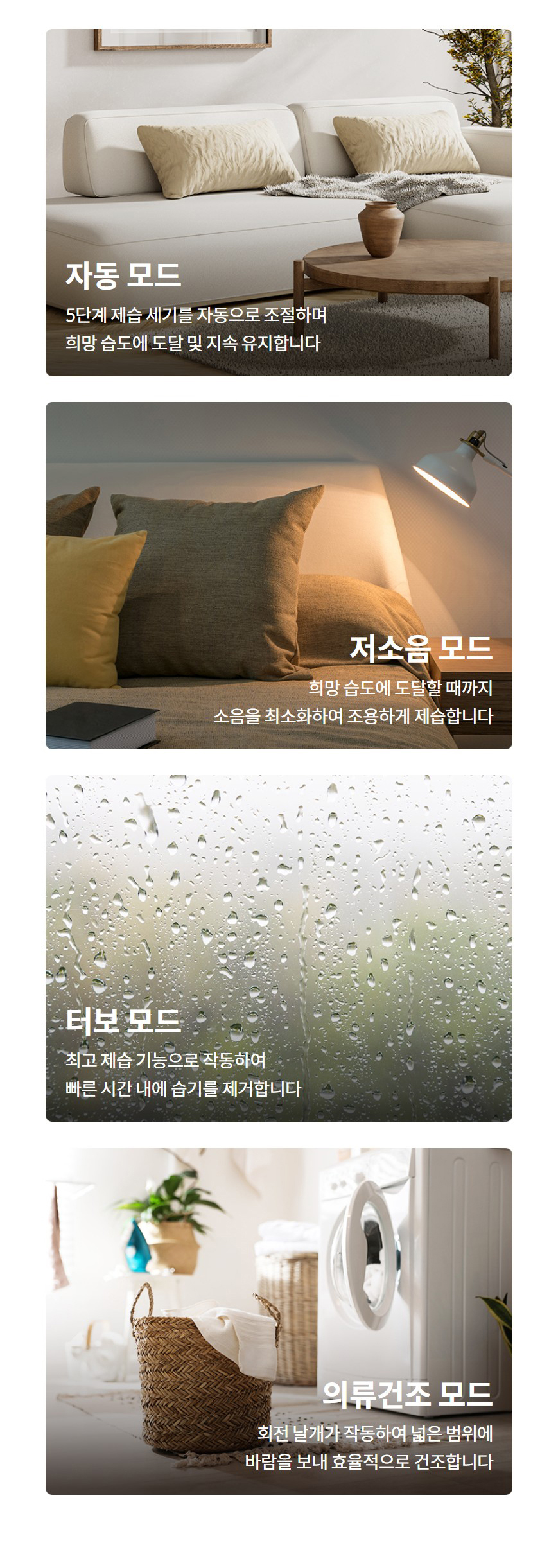 자동 모드  5단계 제습 세기를 자동으로 조절하며 희망 습도에 도달 및 지속 유지합니다   저소음 모드  희망 습도에 도달할 때까지 소음을 최소화하여 조용하게 제습합니다   터보 모드  최고 제습 기능으로 작동하여 빠른 시간 내에 습기를 제거합니다   의류건조 모드  회전 날개가 작동하여 넓은 범위에 바람을 보내 효율적으로 건조합니다