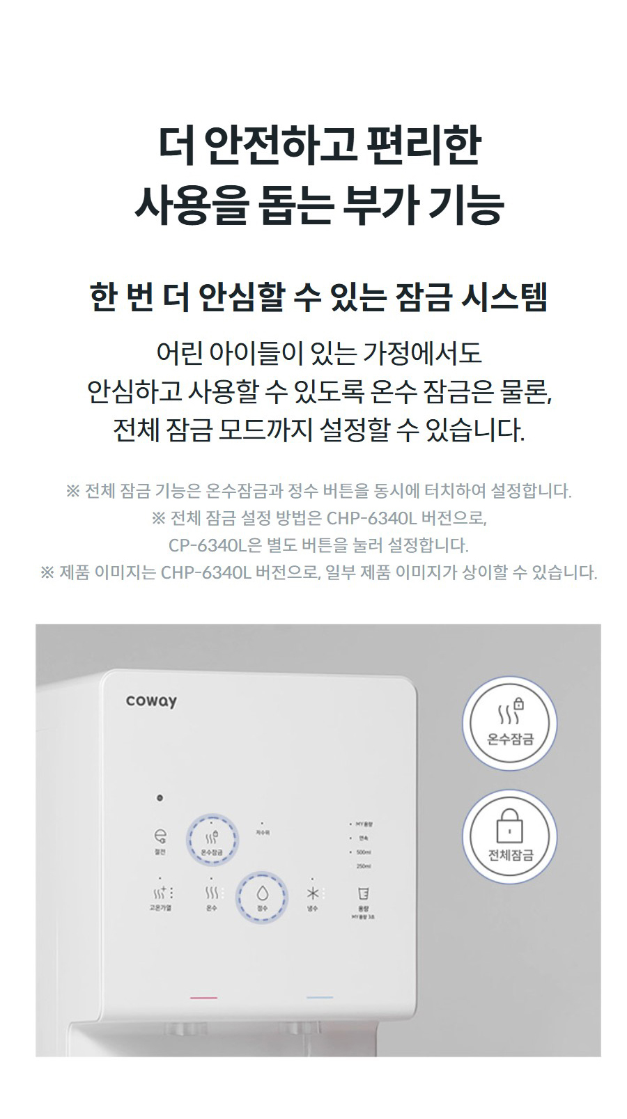 더 안전하고 편리한 사용을 돕는 부가 기능  한 번 더 안심할 수 있는 잠금 시스템 어린 아이들이 있는 가정에서도 안심하고 사용할 수 있도록 온수 잠금은 물론, 전체 잠금 모드까지 설정할 수 있습니다.  ※ 전체 잠금 기능은 온수잠금과 정수 버튼을 동시에 터치하여 설정합니다. ※ 전체 잠금 설정 방법은 CHP-6340L 버전으로, CP-6340L은 별도 버튼을 눌러 설정합니다. ※ 제품 이미지는 CHP-6340L 버전으로, 일부 제품 이미지가 상이할 수 있습니다.