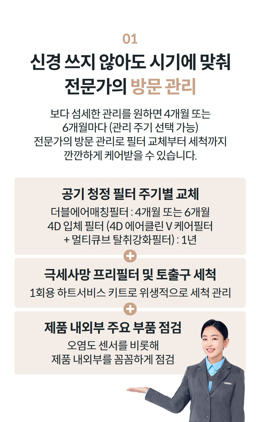 01 신경 쓰지 않아도 시기에 맞춰 전문가의 방문 관리 보다 섬세한 관리를 원하면 4개월 또는 6개월마다 (관리 주기 선택 가능) 전문가의 방문 관리로 필터 교체부터 세척까지 깐깐하게 케어받을 수 있습니다.   공기 청정 필터 주기별 교체 더블에어매칭필터 : 4개월 또는 6개월 4D 입체 필터 (4D 에어클린 V 케어필터 + 멀티큐브 탈취강화필터) : 1년 극세사망 프리필터 및 토출구 세척 1회용 하트서비스 키트로 위생적으로 세척 관리 제품 내외부 주요 부품 점검 오염도 센서를 비롯해 제품 내외부를 꼼꼼하게 점검