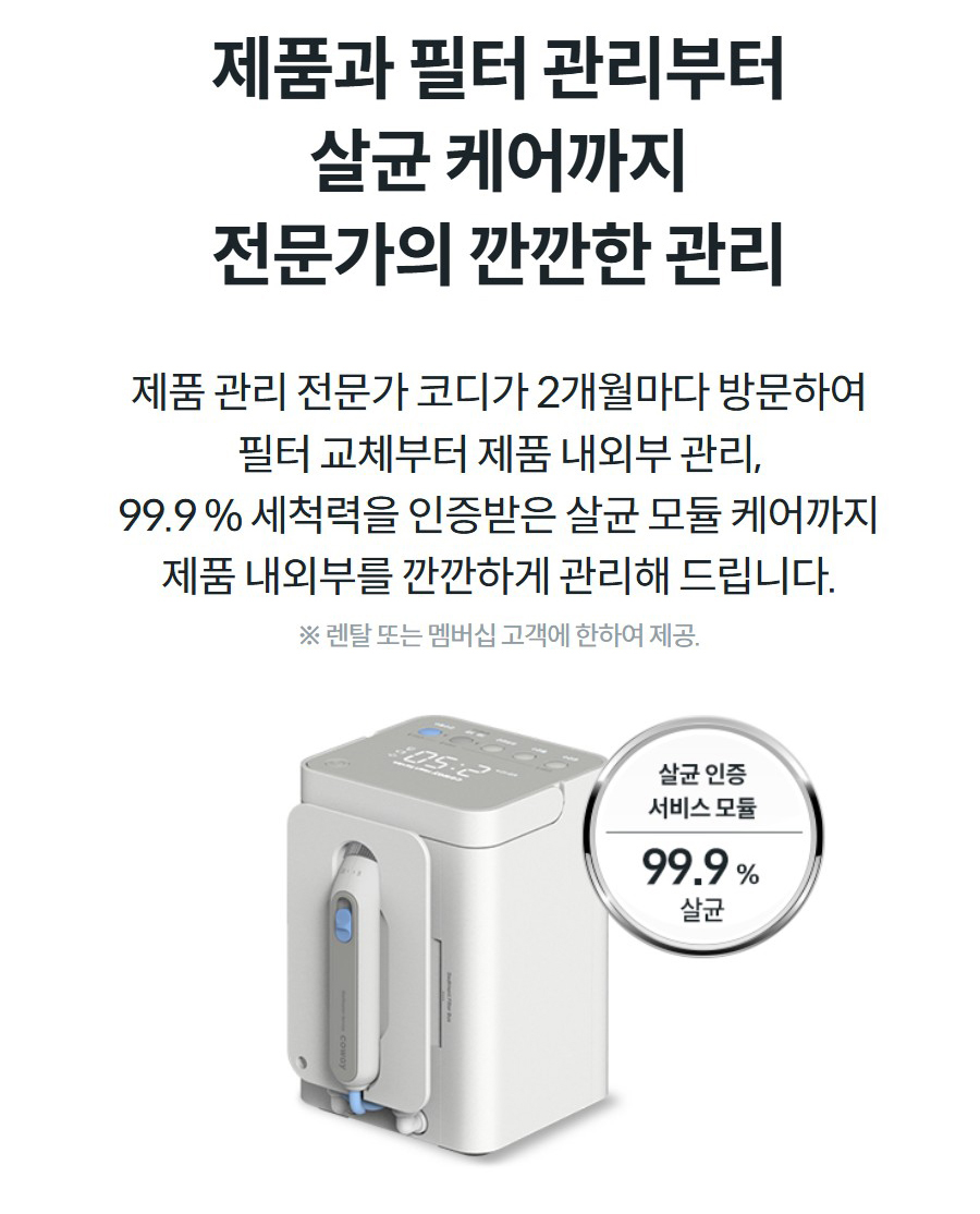 제품과 필터 관리부터 살균 케어까지 전문가의 깐깐한 관리 제품 관리 전문가 코디가 2개월마다 방문하여 필터 교체부터 제품 내외부 관리, 99.9 % 세척력을 인증받은 살균 모듈 케어까지 제품 내외부를 깐깐하게 관리해 드립니다. ※ 렌탈 또는 멤버십 고객에 한하여 제공.