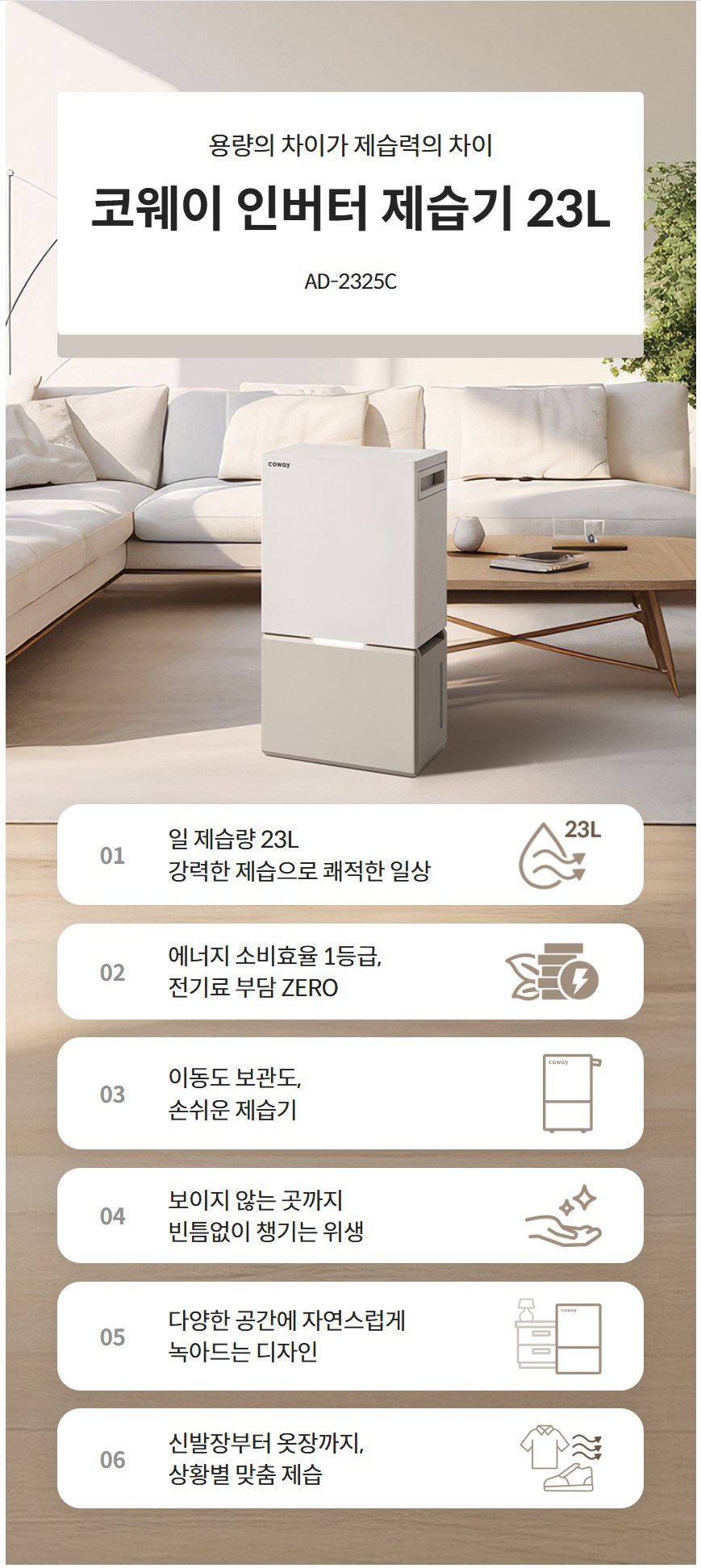 용량의 차이가 제습력의 차이  코웨이 인버터 제습기 23L AD-2325C  일 제습량 23L 강력한 제습으로 쾌적한 일상  01 일 제습량 23L 강력한 제습으로 쾌적한 일상  에너지 소비효율 1등급, 전기료 부담 ZERO 02 에너지 소비효율 1등급, 전기료 부담 ZERO  이동도 보관도, 손쉬운 제습기 03 이동도 보관도, 손쉬운 제습기  보이지 않는 곳까지 빈틈없이 챙기는 위생 04 보이지 않는 곳까지 빈틈없이 챙기는 위생  다양한 공간에 자연스럽게 녹아드는 디자인 05 다양한 공간에 자연스럽게 녹아드는 디자인  신발장부터 옷장까지,상황별 맞춤 제습 06 신발장부터 옷장까지, 상황별 맞춤 제습