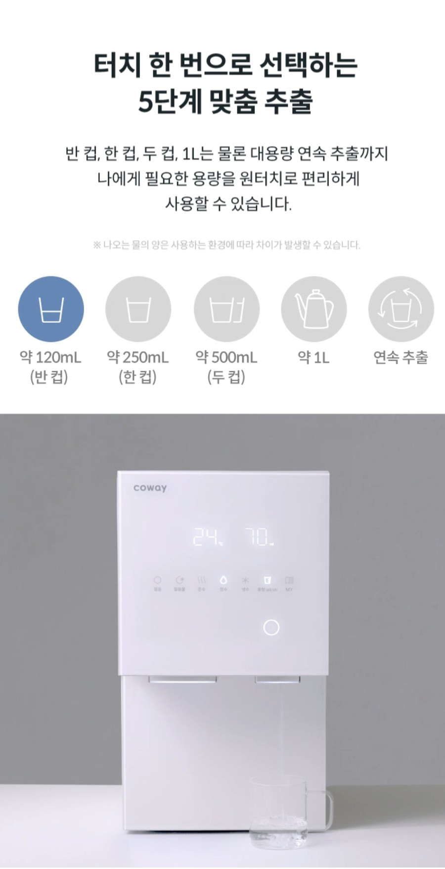 터치 한번으로 선택하는 5단계 맞춤 추출 반컵,한컵,두 컵, 1L는 물론 대용량 연속 추출까지 나에게 필요한 용량을 원터치로 편리하게 사용할 수 있습니다. ※나오는 물의 양은 사용하는 환경에 따라 차이가 발생할 수 있습니다.