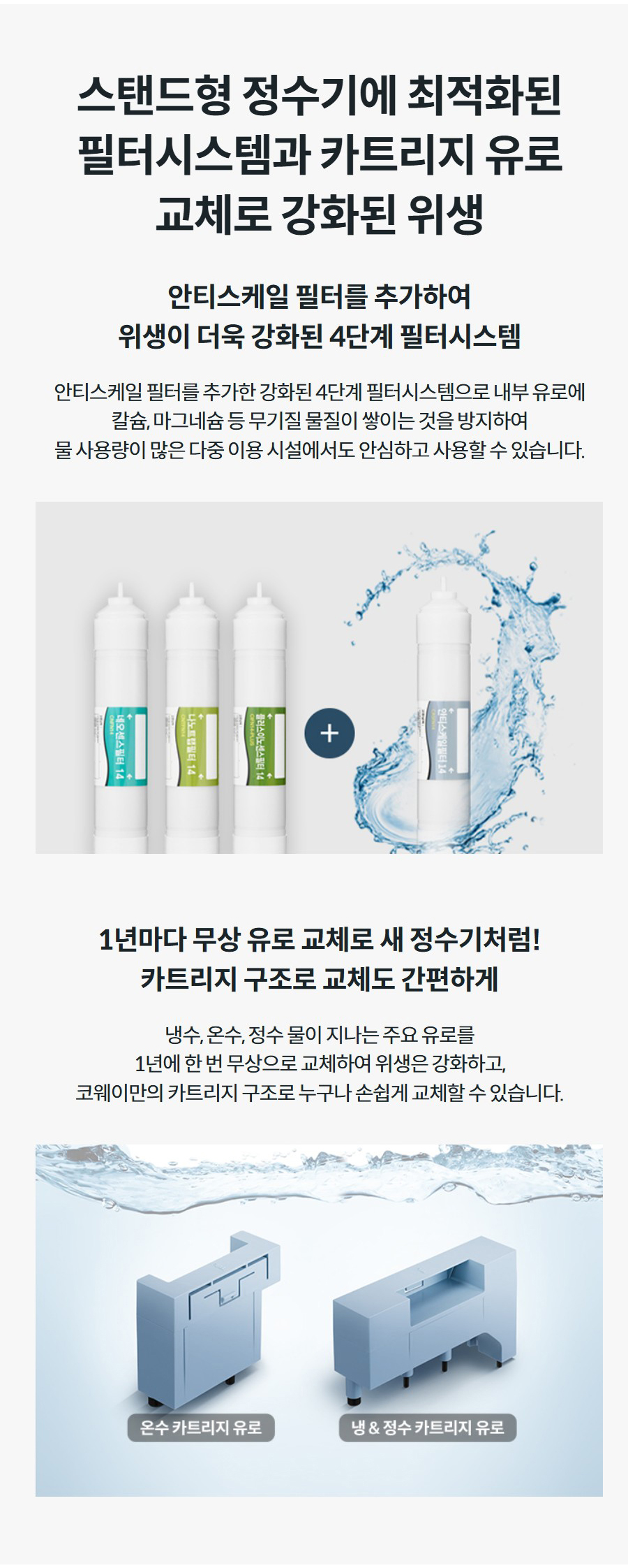 스탠드형 정수기에 최적화된 필터시스템과 카트리지 유로 교체로 강화된 위생 안티스케일 필터를 추가하여 위생이 더욱 강화된 4단계 필터시스템 안티스케일 필터를 추가한 강화된 4단계 필터시스템으로 내부 유로에 칼슘, 마그네슘 등 무기질 물질이 쌓이는 것을 방지하여 물 사용량이 많은 다중 이용 시설에서도 안심하고 사용할 수 있습니다. 1년마다 무상 유로 교체로 새 정수기처럼! 카트리지 구조로 교체도 간편하게 냉수, 온수, 정수 물이 지나는 주요 유로를 1년에 한 번 무상으로 교체하여 위생은 강화하고, 코웨이만의 카트리지 구조로 누구나 손쉽게 교체할 수 있습니다.