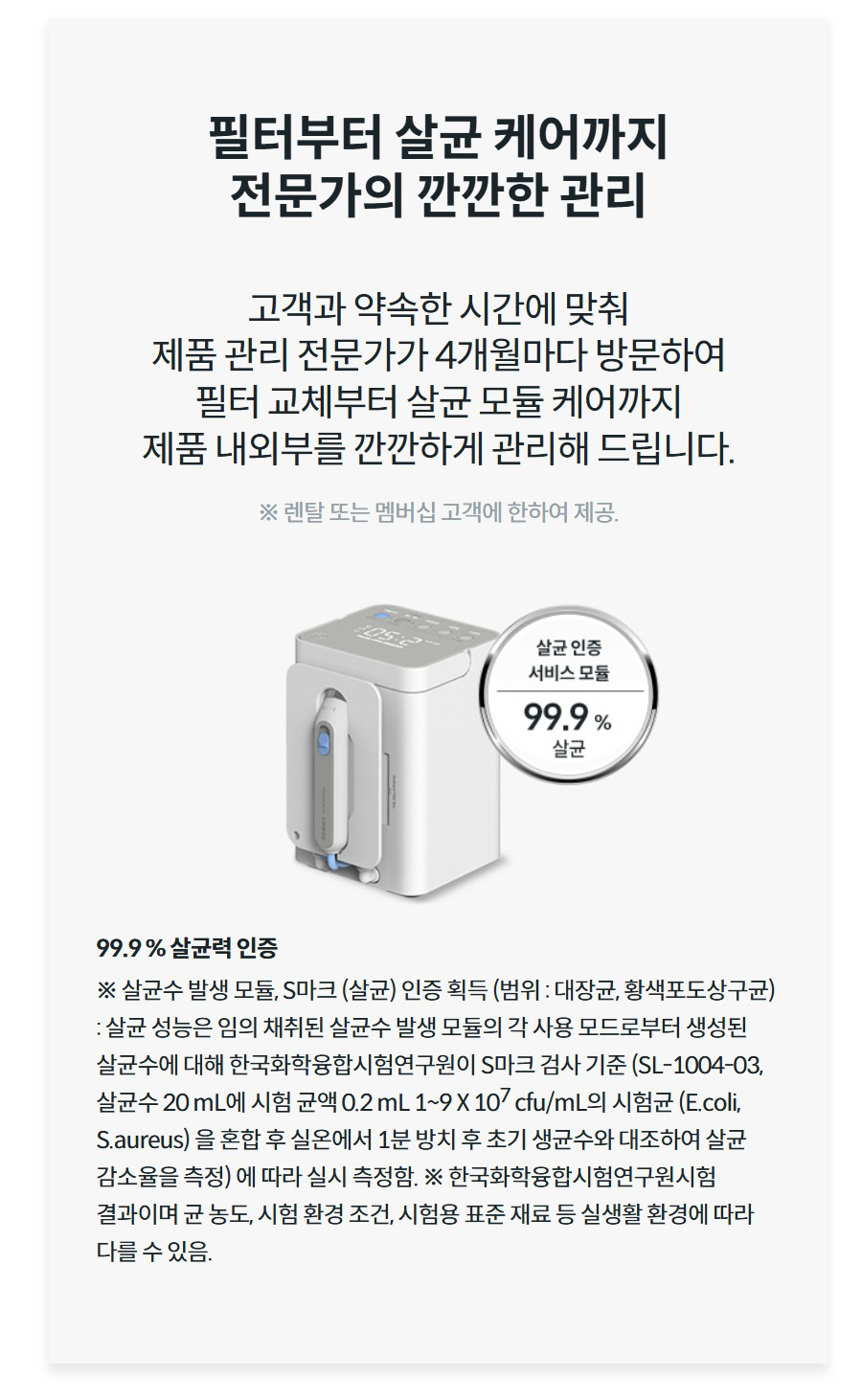 필터부터 살균 케어까지 전문가의 깐깐한 관리 고객과 약속한 시간에 맞춰 제품 관리 전문가가 4개월마다 방문하여 필터 교체부터 살균 모듈 케어까지 제품 내외부를 깐깐하게 관리해 드립니다. ※ 렌탈 또는 멤버십 고객에 한하여 제공.  99.9 % 살균력 인증 ※ 살균수 발생 모듈, S마크 (살균) 인증 획득 (범위 : 대장균, 황색포도상구균) : 살균 성능은 임의 채취된 살균수 발생 모듈의 각 사용 모드로부터 생성된 살균수에 대해 한국화학융합시험연구원이 S마크 검사 기준 (SL-1004-03, 살균수 20 mL에 시험 균액 0.2 mL 1~9 X 107 cfu/mL의 시험균 (E.coli, S.aureus) 을 혼합 후 실온에서 1분 방치 후 초기 생균수와 대조하여 살균 감소율을 측정) 에 따라 실시 측정함. ※ 한국화학융합시험연구원시험 결과이며 균 농도, 시험 환경 조건, 시험용 표준 재료 등 실생활 환경에 따라 다를 수 있음.