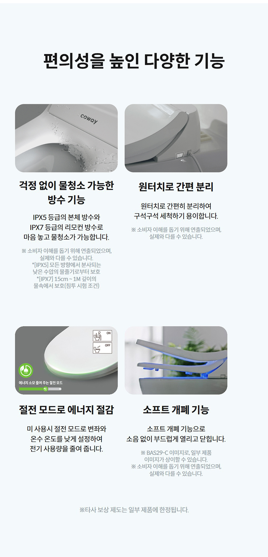 편의성을 높인 다양한 기능  걱정 없이 물청소 가능한 방수 기능  IPX5 등급의 본체 방수와 IPX7 등급의 리모컨 방수로 마음 놓고 물청소가 가능합니다.  ※ 소비자 이해를 돕기 위해 연출되었으며, 실제와 다를 수 있습니다. *[IPX5] 모든 방향에서 분사되는 낮은 수압의 물줄기로부터 보호 *[IPX7] 15cm ~ 1M 깊이의 물속에서 보호(침투 시험 조건)   원터치로 간편 분리  원터치로 간편히 분리하여 구석구석 세척하기 용이합니다.  ※ 소비자 이해를 돕기 위해 연출되었으며, 실제와 다를 수 있습니다.   절전 모드로 에너지 절감  미 사용시 절전 모드로 변좌와 온수 온도를 낮게 설정하여 전기 사용량을 줄여 줍니다.   소프트 개폐 기능  소프트 개폐 기능으로 소음 없이 부드럽게 열리고 닫힙니다.  ※ BAS29-C 이미지로, 일부 제품 이미지가 상이할 수 있습니다. ※ 소비자 이해를 돕기 위해 연출되었으며, 실제와 다를 수 있습니다.  ※타사 보상 제도는 일부 제품에 한정됩니다.