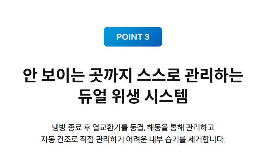 안 보이는 곳까지 스스로 관리하는 듀얼 위생 시스템 냉방 종료 후 열교환기를 동결, 해동을 통해 관리하고 자동 건조로 직접 관리하기 어려운 내부 습기를 제거합니다.
