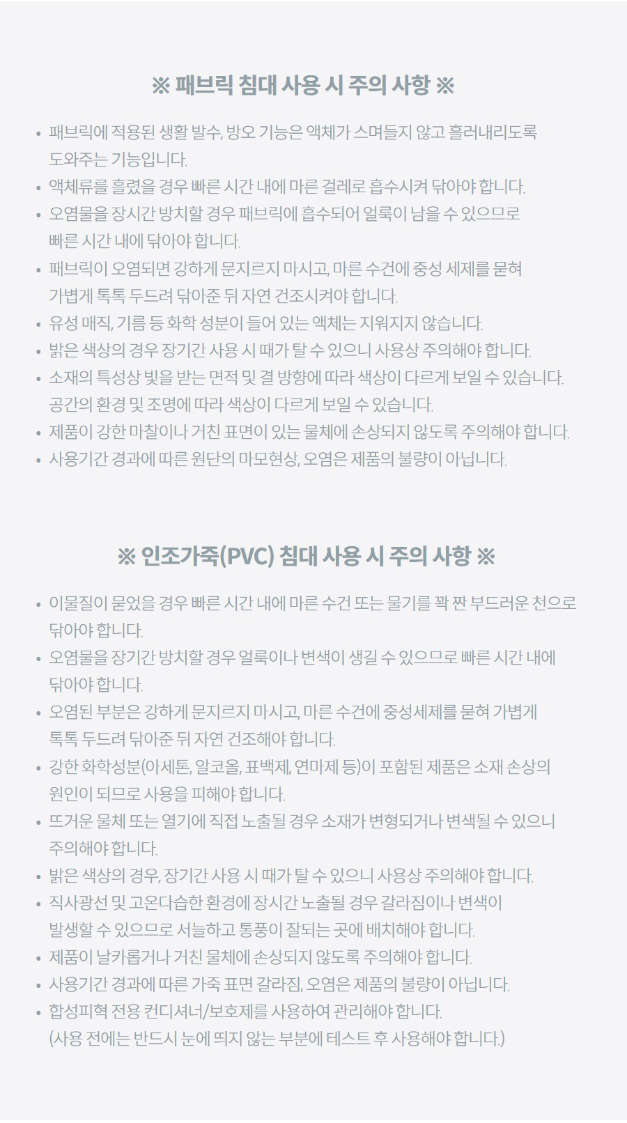 ※ 패브릭 침대 사용 시 주의 사항 ※ 패브릭에 적용된 생활 발수, 방오 기능은 액체가 스며들지 않고 흘러내리도록 도와주는 기능입니다. 액체류를 흘렸을 경우 빠른 시간 내에 마른 걸레로 흡수시켜 닦아야 합니다. 오염물을 장시간 방치할 경우 패브릭에 흡수되어 얼룩이 남을 수 있으므로 빠른 시간 내에 닦아야 합니다. 패브릭이 오염되면 강하게 문지르지 마시고, 마른 수건에 중성 세제를 묻혀 가볍게 톡톡 두드려 닦아준 뒤 자연 건조시켜야 합니다. 유성 매직, 기름 등 화학 성분이 들어 있는 액체는 지워지지 않습니다. 밝은 색상의 경우 장기간 사용 시 때가 탈 수 있으니 사용상 주의해야 합니다. 소재의 특성상 빛을 받는 면적 및 결 방향에 따라 색상이 다르게 보일 수 있습니다. 공간의 환경 및 조명에 따라 색상이 다르게 보일 수 있습니다. 제품이 강한 마찰이나 거친 표면이 있는 물체에 손상되지 않도록 주의해야 합니다. 사용기간 경과에 따른 원단의 마모현상, 오염은 제품의 불량이 아닙니다. ※ 인조가죽(PVC) 침대 사용 시 주의 사항 ※ 이물질이 묻었을 경우 빠른 시간 내에 마른 수건 또는 물기를 꽉 짠 부드러운 천으로 닦아야 합니다. 오염물을 장기간 방치할 경우 얼룩이나 변색이 생길 수 있으므로 빠른 시간 내에 닦아야 합니다. 오염된 부분은 강하게 문지르지 마시고, 마른 수건에 중성세제를 묻혀 가볍게 톡톡 두드려 닦아준 뒤 자연 건조해야 합니다. 강한 화학성분(아세톤, 알코올, 표백제, 연마제 등)이 포함된 제품은 소재 손상의 원인이 되므로 사용을 피해야 합니다. 뜨거운 물체 또는 열기에 직접 노출될 경우 소재가 변형되거나 변색될 수 있으니 주의해야 합니다. 밝은 색상의 경우, 장기간 사용 시 때가 탈 수 있으니 사용상 주의해야 합니다. 직사광선 및 고온다습한 환경에 장시간 노출될 경우 갈라짐이나 변색이 발생할 수 있으므로 서늘하고 통풍이 잘되는 곳에 배치해야 합니다. 제품이 날카롭거나 거친 물체에 손상되지 않도록 주의해야 합니다. 사용기간 경과에 따른 가죽 표면 갈라짐, 오염은 제품의 불량이 아닙니다. 합성피혁 전용 컨디셔너/보호제를 사용하여 관리해야 합니다. (사용 전에는 반드시 눈에 띄지 않는 부분에 테스트 후 사용해야 합니다.)