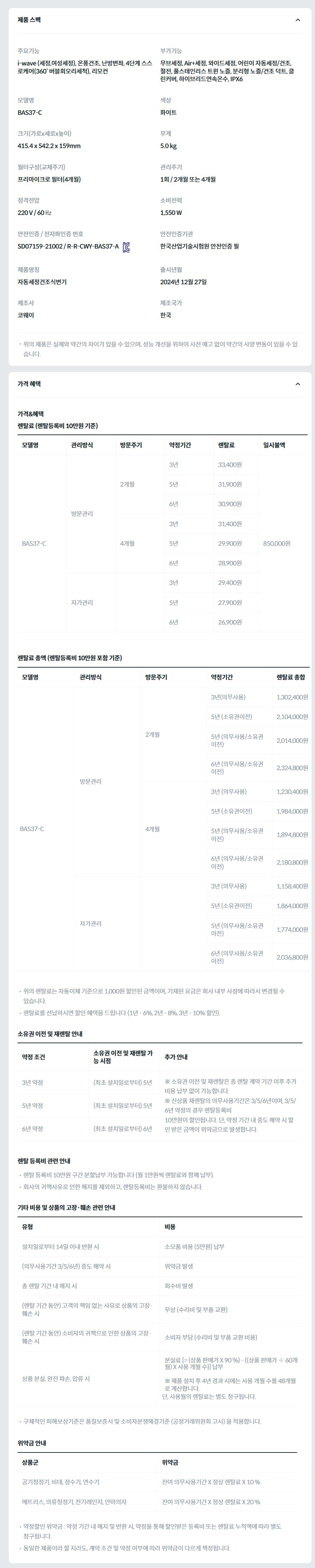 제품 스펙 주요기능  i-wave (세정,여성세정), 온풍건조, 난방변좌, 4단계 스스로케어(360˚ 버블회오리세척), 리모컨  부가기능  무브세정, Air+세정, 와이드세정, 어린이 자동세정/건조, 절전, 풀스테인리스 트윈 노즐, 분리형 노즐/건조 덕트, 클린커버, 하이브리드연속온수, IPX6  모델명  BAS37-C  색상  화이트  크기(가로x세로x높이)  415.4 x 542.2 x 159mm  무게  5.0 kg  필터구성(교체주기)  프리마이크로 필터(4개월)  관리주기  1회 / 2개월 또는 4개월  정격전압  220 V / 60 ㎐  소비전력  1,550 W  안전인증 / 전자파인증 번호  SD07159-21002 / R-R-CWY-BAS37-AKC마크  안전인증기관  한국산업기술시험원 안전인증 필  제품명칭  자동세정건조식변기  출시년월  2024년 12월 27일  제조사  코웨이  제조국가  한국  위의 제품은 실제와 약간의 차이가 있을 수 있으며, 성능 개선을 위하여 사전 예고 없이 약간의 사양 변동이 있을 수 있습니다. 가격 혜택 가격&혜택 렌탈료 (렌탈등록비 10만원 기준) 모델명	관리방식	방문주기	약정기간	렌탈료	재렌탈	일시불액 BAS37-C	방문관리	2개월	3년	33,400원	30,000원	850,000원 5년	31,900원	28,700원 6년	30,900원	27,800원 4개월	3년	31,400원	28,200원 5년	29,900원	26,900원 6년	28,900원	26,000원 자가관리		3년	29,400원	26,400원 5년	27,900원	25,100원 6년	26,900원	24,200원 렌탈료 총액 (렌탈등록비 10만원 포함 기준) 모델명	관리방식	방문주기	약정기간	렌탈료 총합 BAS37-C	방문관리	2개월	3년(의무사용)	1,302,400원 5년 (소유권이전)	2,104,000원 5년 (의무사용/소유권이전)	2,014,000원 6년 (의무사용/소유권이전)	2,324,800원 4개월	3년 (의무사용)	1,230,400원 5년 (소유권이전)	1,984,000원 5년 (의무사용/소유권이전)	1,894,800원 6년 (의무사용/소유권이전)	2,180,800원 자가관리		3년 (의무사용)	1,158,400원 5년 (소유권이전)	1,864,000원 5년 (의무사용/소유권이전)	1,774,000원 6년 (의무사용/소유권이전)	2,036,800원 위의 렌탈료는 자동이체 기준으로 1,000원 할인된 금액이며, 기재된 요금은 회사 내부 사정에 따라서 변경될 수 있습니다. 렌탈료를 선납하시면 할인 혜택을 드립니다 (1년 - 6%, 2년 - 8%, 3년 - 10% 할인). 소유권 이전 및 재렌탈 안내 약정 조건	소유권 이전 및 재렌탈 가능 시점	추가 안내 3년 약정	(최초 설치일로부터) 5년	※ 소유권 이전 및 재렌탈은 총 렌탈 계약 기간 이후 추가 비용 납부 없이 가능합니다. ※ 신상품 재렌탈의 의무사용기간은 3/5/6년이며, 3/5/6년 약정의 경우 렌탈등록비 10만원이 할인됩니다. 단, 약정 기간 내 중도 해약 시 할인 받은 금액이 위약금으로 발생합니다. 5년 약정	(최초 설치일로부터) 5년 6년 약정	(최초 설치일로부터) 6년 렌탈 등록비 관련 안내 렌탈 등록비 10만원 구간 분할납부 가능합니다 (월 1만원씩 렌탈료와 함께 납부). 회사의 귀책사유로 인한 해지를 제외하고, 렌탈등록비는 환불하지 않습니다. 기타 비용 및 상품의 고장·훼손 관련 안내 유형	비용 설치일로부터 14일 이내 반환 시	소모품 비용 (5만원) 납부 (의무사용기간 3/5/6년) 중도 해약 시	위약금 발생 총 렌탈 기간 내 해지 시	회수비 발생 (렌탈 기간 동안) 고객의 책임 없는 사유로 상품의 고장·훼손 시	무상 (수리비 및 부품 교환) (렌탈 기간 동안) 소비자의 귀책으로 인한 상품의 고장·훼손 시	소비자 부담 (수리비 및 부품 교환 비용) 상품 분실, 완전 파손, 압류 시	분실료 [= (상품 판매가 X 90 %) - {(상품 판매가 ÷ 60개월) X 사용 개월 수}] 납부  ※ 제품 설치 후 4년 경과 시에는 사용 개월 수를 48개월로 계산합니다. 단, 사용월의 렌탈료는 별도 청구됩니다. 구체적인 피해보상기준은 품질보증서 및 소비자분쟁해결기준 (공정거래위원회 고시) 을 적용합니다. 위약금 안내 상품군	위약금 공기청정기, 비데, 정수기, 연수기	잔여 의무사용기간 X 정상 렌탈료 X 10 % 매트리스, 의류청정기, 전기레인지, 안마의자	잔여 의무사용기간 X 정상 렌탈료 X 20 % 약정할인 위약금 : 약정 기간 내 해지 및 반환 시, 약정을 통해 할인받은 등록비 또는 렌탈료 누적액에 따라 별도 청구됩니다. 동일한 제품이라 할 지라도, 계약 조건 및 약정 여부에 따라 위약금이 다르게 책정됩니다.