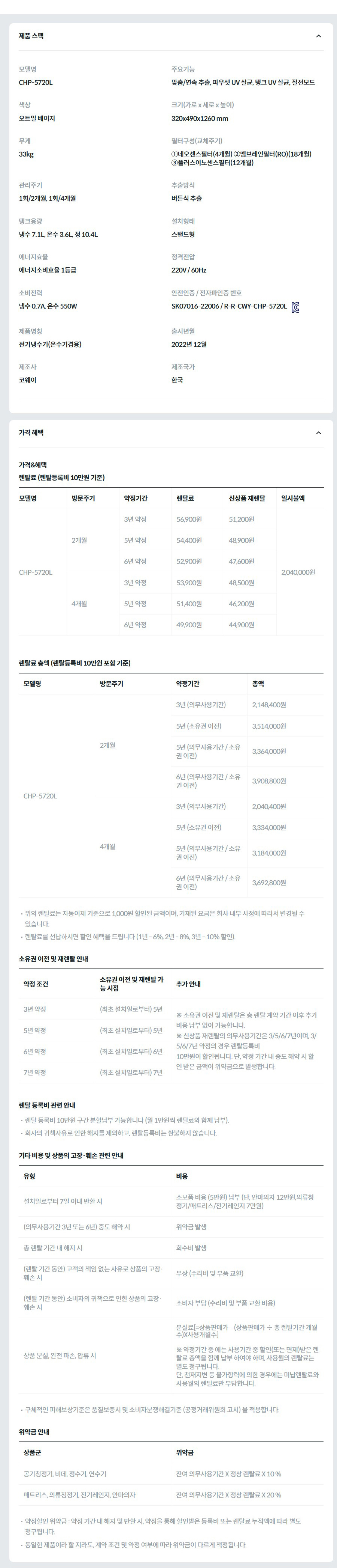 제품 스펙 모델명  CHP-5720L  주요기능  맞춤/연속 추출, 파우셋 UV 살균, 탱크 UV 살균, 절전모드  색상  오트밀 베이지  크기(가로 x 세로 x 높이)  320x490x1260 mm  무게  33kg  필터구성(교체주기)  ①네오센스필터(4개월) ②멤브레인필터(RO)(18개월) ③플러스이노센스필터(12개월)  관리주기  1회/2개월, 1회/4개월  추출방식  버튼식 추출  탱크용량  냉수 7.1L, 온수 3.6L, 정 10.4L  설치형태  스탠드형  에너지효율  에너지소비효율 1등급  정격전압  220V / 60Hz  소비전력  냉수 0.7A, 온수 550W  안전인증 / 전자파인증 번호  SK07016-22006 / R-R-CWY-CHP-5720LKC마크  제품명칭  전기냉수기(온수기겸용)  출시년월  2022년 12월  제조사  코웨이  제조국가  한국  가격 혜택 가격&혜택 렌탈료 (렌탈등록비 10만원 기준) 모델명	방문주기	약정기간	렌탈료	신상품 재렌탈	일시불액 CHP-5720L	2개월	3년 약정	56,900원	51,200원	2,040,000원 5년 약정	54,400원	48,900원 6년 약정	52,900원	47,600원 4개월	3년 약정	53,900원	48,500원 5년 약정	51,400원	46,200원 6년 약정	49,900원	44,900원 렌탈료 총액 (렌탈등록비 10만원 포함 기준) 모델명	방문주기	약정기간	총액 CHP-5720L	2개월	3년 (의무사용기간)	2,148,400원 5년 (소유권 이전)	3,514,000원 5년 (의무사용기간 / 소유권 이전)	3,364,000원 6년 (의무사용기간 / 소유권 이전)	3,908,800원 4개월	3년 (의무사용기간)	2,040,400원 5년 (소유권 이전)	3,334,000원 5년 (의무사용기간 / 소유권 이전)	3,184,000원 6년 (의무사용기간 / 소유권 이전)	3,692,800원 위의 렌탈료는 자동이체 기준으로 1,000원 할인된 금액이며, 기재된 요금은 회사 내부 사정에 따라서 변경될 수 있습니다. 렌탈료를 선납하시면 할인 혜택을 드립니다 (1년 - 6%, 2년 - 8%, 3년 - 10% 할인). 소유권 이전 및 재렌탈 안내 약정 조건	소유권 이전 및 재렌탈 가능 시점	추가 안내 3년 약정	(최초 설치일로부터) 5년	※ 소유권 이전 및 재렌탈은 총 렌탈 계약 기간 이후 추가 비용 납부 없이 가능합니다. ※ 신상품 재렌탈의 의무사용기간은 3/5/6/7년이며, 3/5/6/7년 약정의 경우 렌탈등록비 10만원이 할인됩니다. 단, 약정 기간 내 중도 해약 시 할인 받은 금액이 위약금으로 발생합니다. 5년 약정	(최초 설치일로부터) 5년 6년 약정	(최초 설치일로부터) 6년 7년 약정	(최초 설치일로부터) 7년 렌탈 등록비 관련 안내 렌탈 등록비 10만원 구간 분할납부 가능합니다 (월 1만원씩 렌탈료와 함께 납부). 회사의 귀책사유로 인한 해지를 제외하고, 렌탈등록비는 환불하지 않습니다. 기타 비용 및 상품의 고장·훼손 관련 안내 유형	비용 설치일로부터 7일 이내 반환 시	소모품 비용 (5만원) 납부 (단, 안마의자 12만원,의류청정기/매트리스/전기레인지 7만원) (의무사용기간 3년 또는 6년) 중도 해약 시	위약금 발생 총 렌탈 기간 내 해지 시	회수비 발생 (렌탈 기간 동안) 고객의 책임 없는 사유로 상품의 고장·훼손 시	무상 (수리비 및 부품 교환) (렌탈 기간 동안) 소비자의 귀책으로 인한 상품의 고장·훼손 시	소비자 부담 (수리비 및 부품 교환 비용) 상품 분실, 완전 파손, 압류 시	분실료[=상품판매가 – (상품판매가 ÷ 총 렌탈기간 개월수)X사용개월수]  ※ 약정기간 중 에는 사용기간 중 할인(또는 면제)받은 렌탈료 총액을 함께 납부 하여야 하며, 사용월의 렌탈료는 별도 청구됩니다. 단, 천재지변 등 불가항력에 의한 경우에는 미납렌탈료와 사용월의 렌탈료만 부담합니다. 구체적인 피해보상기준은 품질보증서 및 소비자분쟁해결기준 (공정거래위원회 고시) 을 적용합니다. 위약금 안내 상품군	위약금 공기청정기, 비데, 정수기, 연수기	잔여 의무사용기간 X 정상 렌탈료 X 10 % 매트리스, 의류청정기, 전기레인지, 안마의자	잔여 의무사용기간 X 정상 렌탈료 X 20 % 약정할인 위약금 : 약정 기간 내 해지 및 반환 시, 약정을 통해 할인받은 등록비 또는 렌탈료 누적액에 따라 별도 청구됩니다. 동일한 제품이라 할 지라도, 계약 조건 및 약정 여부에 따라 위약금이 다르게 책정됩니다.
