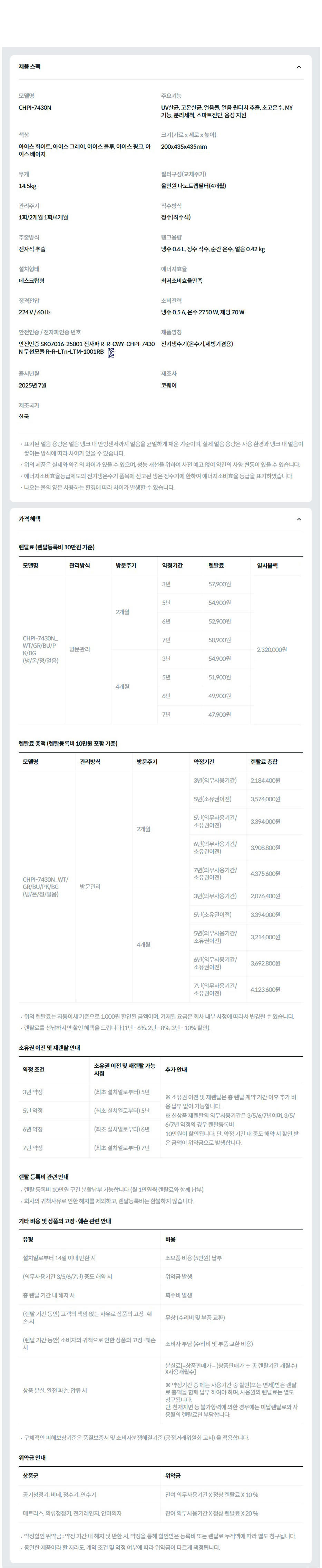 제품 스펙 모델명  CHPI-7430N  주요기능  UV살균, 고온살균, 얼음물, 얼음 원터치 추출, 초고온수, MY 기능, 분리세척, 스마트진단, 음성 지원  색상  아이스 화이트, 아이스 그레이, 아이스 블루, 아이스 핑크, 아이스 베이지  크기(가로 x 세로 x 높이)  200x435x435mm  무게  14.5kg  필터구성(교체주기)  올인원 나노트랩필터(4개월)  관리주기  1회/2개월 1회/4개월  직수방식  정수(직수식)  추출방식  전자식 추출  탱크용량  냉수 0.6 L, 정수 직수, 순간 온수, 얼음 0.42 kg  설치형태  데스크탑형  에너지효율  최저소비효율만족  정격전압  220 V / 60 ㎐  소비전력  냉수 0.5 A, 온수 2750 W, 제빙 70 W  안전인증 / 전자파인증 번호  안전인증 SK07016-25001 전자파 R-R-CWY-CHPI-7430N 무선모듈 R-R-LTn-LTM-1001RBKC마크  제품명칭  전기냉수기(온수기,제빙기겸용)  출시년월  2025년 7월  제조사  코웨이  제조국가  한국  표기된 얼음 용량은 얼음 탱크 내 만빙센서까지 얼음을 균일하게 채운 기준이며, 실제 얼음 용량은 사용 환경과 탱크 내 얼음이 쌓이는 방식에 따라 차이가 있을 수 있습니다. 위의 제품은 실제와 약간의 차이가 있을 수 있으며, 성능 개선을 위하여 사전 예고 없이 약간의 사양 변동이 있을 수 있습니다. 에너지소비효율등급제도의 전기냉온수기 품목에 신고된 냉온 정수기에 한하여 에너지소비효율 등급을 표기하였습니다. 나오는 물의 양은 사용하는 환경에 따라 차이가 발생할 수 있습니다. 가격 혜택 렌탈료 (렌탈등록비 10만원 기준) 모델명	관리방식	방문주기	약정기간	렌탈료	재렌탈	일시불액	일시불 멤버십 CHPI-7430N_WT/GR/BU/PK/BG (냉/온/정/얼음)	방문관리	2개월	3년	57,900원	52,100원	2,320,000원	25,100원 5년	54,900원	49,400원 6년	52,900원	47,600원 7년	50,900원	45,800원 4개월	3년	54,900원	49,400원	23,800원 5년	51,900원	46,700원 6년	49,900원	44,900원 7년	47,900원	43,100원 렌탈료 총액 (렌탈등록비 10만원 포함 기준) 모델명	관리방식	방문주기	약정기간	렌탈료 총합 CHPI-7430N_WT/GR/BU/PK/BG (냉/온/정/얼음)	방문관리	2개월	3년(의무사용기간)	2,184,400원 5년(소유권이전)	3,574,000원 5년(의무사용기간/소유권이전)	3,394,000원 6년(의무사용기간/소유권이전)	3,908,800원 7년(의무사용기간/소유권이전)	4,375,600원 4개월	3년(의무사용기간)	2,076,400원 5년(소유권이전)	3,394,000원 5년(의무사용기간/소유권이전)	3,214,000원 6년(의무사용기간/소유권이전)	3,692,800원 7년(의무사용기간/소유권이전)	4,123,600원 위의 렌탈료는 자동이체 기준으로 1,000원 할인된 금액이며, 기재된 요금은 회사 내부 사정에 따라서 변경될 수 있습니다. 렌탈료를 선납하시면 할인 혜택을 드립니다 (1년 - 6%, 2년 - 8%, 3년 - 10% 할인). 소유권 이전 및 재렌탈 안내 약정 조건	소유권 이전 및 재렌탈 가능 시점	추가 안내 3년 약정	(최초 설치일로부터) 5년	※ 소유권 이전 및 재렌탈은 총 렌탈 계약 기간 이후 추가 비용 납부 없이 가능합니다. ※ 신상품 재렌탈의 의무사용기간은 3/5/6/7년이며, 3/5/6/7년 약정의 경우 렌탈등록비 10만원이 할인됩니다. 단, 약정 기간 내 중도 해약 시 할인 받은 금액이 위약금으로 발생합니다. 5년 약정	(최초 설치일로부터) 5년 6년 약정	(최초 설치일로부터) 6년 7년 약정	(최초 설치일로부터) 7년 렌탈 등록비 관련 안내 렌탈 등록비 10만원 구간 분할납부 가능합니다 (월 1만원씩 렌탈료와 함께 납부). 회사의 귀책사유로 인한 해지를 제외하고, 렌탈등록비는 환불하지 않습니다. 기타 비용 및 상품의 고장·훼손 관련 안내 유형	비용 설치일로부터 14일 이내 반환 시	소모품 비용 (5만원) 납부 (의무사용기간 3/5/6/7년) 중도 해약 시	위약금 발생 총 렌탈 기간 내 해지 시	회수비 발생 (렌탈 기간 동안) 고객의 책임 없는 사유로 상품의 고장·훼손 시	무상 (수리비 및 부품 교환) (렌탈 기간 동안) 소비자의 귀책으로 인한 상품의 고장·훼손 시	소비자 부담 (수리비 및 부품 교환 비용) 상품 분실, 완전 파손, 압류 시	분실료[=상품판매가 – (상품판매가 ÷ 총 렌탈기간 개월수)X사용개월수]  ※ 약정기간 중 에는 사용기간 중 할인(또는 면제)받은 렌탈료 총액을 함께 납부 하여야 하며, 사용월의 렌탈료는 별도 청구됩니다. 단, 천재지변 등 불가항력에 의한 경우에는 미납렌탈료와 사용월의 렌탈료만 부담합니다. 구체적인 피해보상기준은 품질보증서 및 소비자분쟁해결기준 (공정거래위원회 고시) 을 적용합니다. 위약금 안내 상품군	위약금 공기청정기, 비데, 정수기, 연수기	잔여 의무사용기간 X 정상 렌탈료 X 10 % 매트리스, 의류청정기, 전기레인지, 안마의자	잔여 의무사용기간 X 정상 렌탈료 X 20 % 약정할인 위약금 : 약정 기간 내 해지 및 반환 시, 약정을 통해 할인받은 등록비 또는 렌탈료 누적액에 따라 별도 청구됩니다. 동일한 제품이라 할 지라도, 계약 조건 및 약정 여부에 따라 위약금이 다르게 책정됩니다.