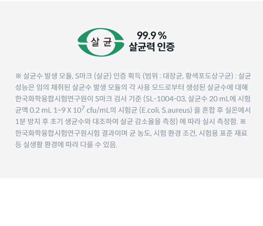 99.9 % 살균력 인증 ※ 살균수 발생 모듈, S마크 (살균) 인증 획득 (범위 : 대장균, 황색포도상구균) : 살균 성능은 임의 채취된 살균수 발생 모듈의 각 사용 모드로부터 생성된 살균수에 대해 한국화학융합시험연구원이 S마크 검사 기준 (SL-1004-03, 살균수 20 mL에 시험 균액 0.2 mL 1~9 X 107 cfu/mL의 시험균 (E.coli, S.aureus) 을 혼합 후 실온에서 1분 방치 후 초기 생균수와 대조하여 살균 감소율을 측정) 에 따라 실시 측정함. ※ 한국화학융합시험연구원시험 결과이며 균 농도, 시험 환경 조건, 시험용 표준 재료 등 실생활 환경에 따라 다를 수 있음.