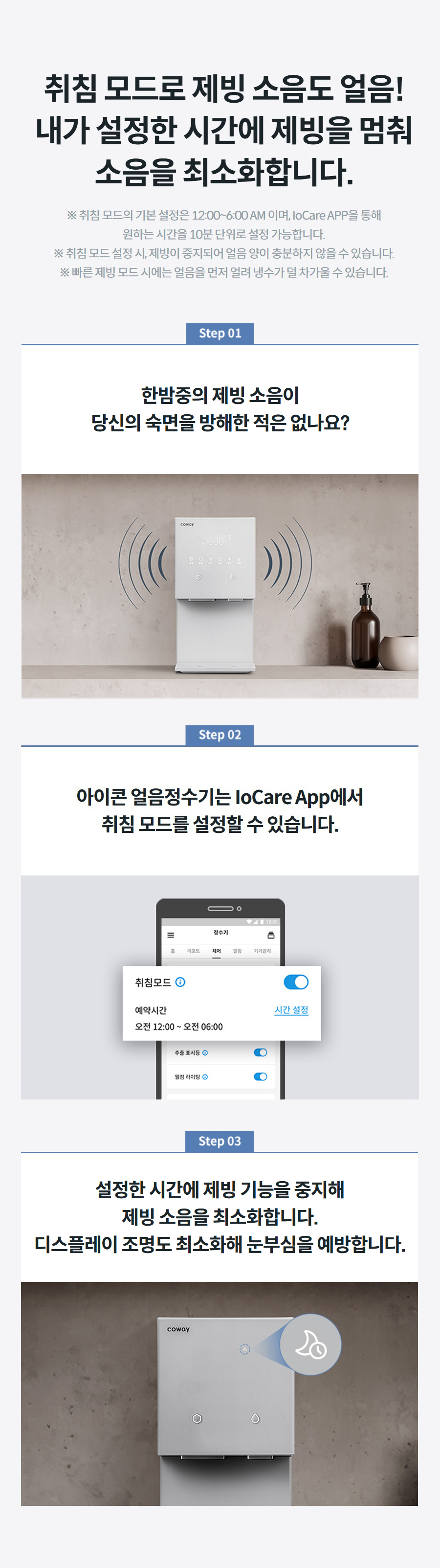 취침 모드로 제빙 소음도 얼음! 내가 설정한 시간에 제빙을 멈춰 소음을 최소화합니다. ※ 취침 모드의 기본 설정은 12:00~6:00 AM 이며, IoCare APP을 통해 원하는 시간을 10분 단위로 설정 가능합니다. ※ 취침 모드 설정 시, 제빙이 중지되어 얼음 양이 충분하지 않을 수 있습니다. ※ 빠른 제빙 모드 시에는 얼음을 먼저 얼려 냉수가 덜 차가울 수 있습니다.   한밤중의 제빙 소음이 당신의 숙면을 방해한 적은 없나요?   아이콘 얼음정수기는 IoCare App에서 취침 모드를 설정할 수 있습니다.   설정한 시간에 제빙 기능을 중지해 제빙 소음을 최소화합니다. 디스플레이 조명도 최소화해 눈부심을 예방합니다.