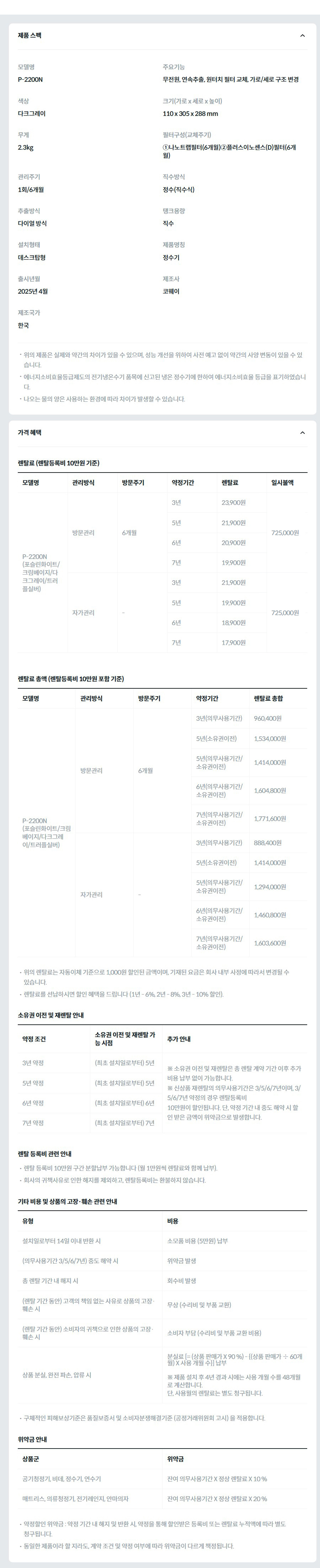 제품 스펙 모델명  P-2200N  주요기능  무전원, 연속추출, 원터치 필터 교체, 가로/세로 구조 변경  색상  다크그레이  크기(가로 x 세로 x 높이)  110 x 305 x 288 mm  무게  2.3kg  필터구성(교체주기)  ①나노트랩필터(6개월)②플러스이노센스(D)필터(6개월)  관리주기  1회/6개월  직수방식  정수(직수식)  추출방식  다이얼 방식  탱크용량  직수  설치형태  데스크탑형  제품명칭  정수기  출시년월  2025년 4월  제조사  코웨이  제조국가  한국  위의 제품은 실제와 약간의 차이가 있을 수 있으며, 성능 개선을 위하여 사전 예고 없이 약간의 사양 변동이 있을 수 있습니다. 에너지소비효율등급제도의 전기냉온수기 품목에 신고된 냉온 정수기에 한하여 에너지소비효율 등급을 표기하였습니다. 나오는 물의 양은 사용하는 환경에 따라 차이가 발생할 수 있습니다. 가격 혜택 렌탈료 (렌탈등록비 10만원 기준) 모델명	관리방식	방문주기	약정기간	렌탈료	재렌탈	일시불액 P-2200N (포슬린화이트/크림베이지/다크그레이/트러플실버)	방문관리	6개월	3년	23,900원	21,500원	725,000원 5년	21,900원	19,700원 6년	20,900원	18,800원 7년	19,900원	17,900원 자가관리	-	3년	21,900원	19,700원	725,000원 5년	19,900원	17,900원 6년	18,900원	17,000원 7년	17,900원	16,100원 렌탈료 총액 (렌탈등록비 10만원 포함 기준) 모델명	관리방식	방문주기	약정기간	렌탈료 총합 P-2200N (포슬린화이트/크림베이지/다크그레이/트러플실버)	방문관리	6개월	3년(의무사용기간)	960,400원 5년(소유권이전)	1,534,000원 5년(의무사용기간/소유권이전)	1,414,000원 6년(의무사용기간/소유권이전)	1,604,800원 7년(의무사용기간/소유권이전)	1,771,600원 자가관리	-	3년(의무사용기간)	888,400원 5년(소유권이전)	1,414,000원 5년(의무사용기간/소유권이전)	1,294,000원 6년(의무사용기간/소유권이전)	1,460,800원 7년(의무사용기간/소유권이전)	1,603,600원 위의 렌탈료는 자동이체 기준으로 1,000원 할인된 금액이며, 기재된 요금은 회사 내부 사정에 따라서 변경될 수 있습니다. 렌탈료를 선납하시면 할인 혜택을 드립니다 (1년 - 6%, 2년 - 8%, 3년 - 10% 할인). 소유권 이전 및 재렌탈 안내 약정 조건	소유권 이전 및 재렌탈 가능 시점	추가 안내 3년 약정	(최초 설치일로부터) 5년	※ 소유권 이전 및 재렌탈은 총 렌탈 계약 기간 이후 추가 비용 납부 없이 가능합니다. ※ 신상품 재렌탈의 의무사용기간은 3/5/6/7년이며, 3/5/6/7년 약정의 경우 렌탈등록비 10만원이 할인됩니다. 단, 약정 기간 내 중도 해약 시 할인 받은 금액이 위약금으로 발생합니다. 5년 약정	(최초 설치일로부터) 5년 6년 약정	(최초 설치일로부터) 6년 7년 약정	(최초 설치일로부터) 7년 렌탈 등록비 관련 안내 렌탈 등록비 10만원 구간 분할납부 가능합니다 (월 1만원씩 렌탈료와 함께 납부). 회사의 귀책사유로 인한 해지를 제외하고, 렌탈등록비는 환불하지 않습니다. 기타 비용 및 상품의 고장·훼손 관련 안내 유형	비용 설치일로부터 14일 이내 반환 시	소모품 비용 (5만원) 납부 (의무사용기간 3/5/6/7년) 중도 해약 시	위약금 발생 총 렌탈 기간 내 해지 시	회수비 발생 (렌탈 기간 동안) 고객의 책임 없는 사유로 상품의 고장·훼손 시	무상 (수리비 및 부품 교환) (렌탈 기간 동안) 소비자의 귀책으로 인한 상품의 고장·훼손 시	소비자 부담 (수리비 및 부품 교환 비용) 상품 분실, 완전 파손, 압류 시	분실료 [= (상품 판매가 X 90 %) - {(상품 판매가 ÷ 60개월) X 사용 개월 수}] 납부  ※ 제품 설치 후 4년 경과 시에는 사용 개월 수를 48개월로 계산합니다. 단, 사용월의 렌탈료는 별도 청구됩니다. 구체적인 피해보상기준은 품질보증서 및 소비자분쟁해결기준 (공정거래위원회 고시) 을 적용합니다. 위약금 안내 상품군	위약금 공기청정기, 비데, 정수기, 연수기	잔여 의무사용기간 X 정상 렌탈료 X 10 % 매트리스, 의류청정기, 전기레인지, 안마의자	잔여 의무사용기간 X 정상 렌탈료 X 20 % 약정할인 위약금 : 약정 기간 내 해지 및 반환 시, 약정을 통해 할인받은 등록비 또는 렌탈료 누적액에 따라 별도 청구됩니다. 동일한 제품이라 할 지라도, 계약 조건 및 약정 여부에 따라 위약금이 다르게 책정됩니다.