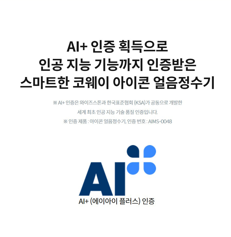 AI+ 인증 획득으로 인공 지능 기능까지 인증받은 스마트한 코웨이 아이콘 얼음정수기  ※ AI+ 인증은 와이즈스톤과 한국표준협회 (KSA)가 공동으로 개발한 세계 최초 인공 지능 기술 품질 인증입니다. ※ 인증 제품 : 아이콘 얼음정수기, 인증 번호 : AIMS-0048 AI+ (에이아이 플러스) 인증