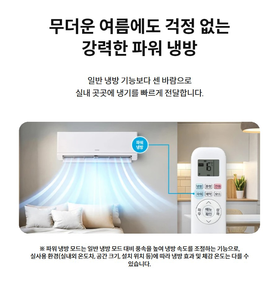 무더운 여름에도 걱정 없는 강력한 파워 냉방 일반 냉방 기능보다 센 바람으로 실내 곳곳에 냉기를 빠르게 전달합니다.  강력한 파워 냉방 ※ 파워 냉방 모드는 일반 냉방 모드 대비 풍속을 높여 냉방 속도를 조절하는 기능으로, 실사용 환경(실내외 온도차, 공간 크기, 설치 위치 등)에 따라 냉방 효과 및 체감 온도는 다를 수 있습니다.